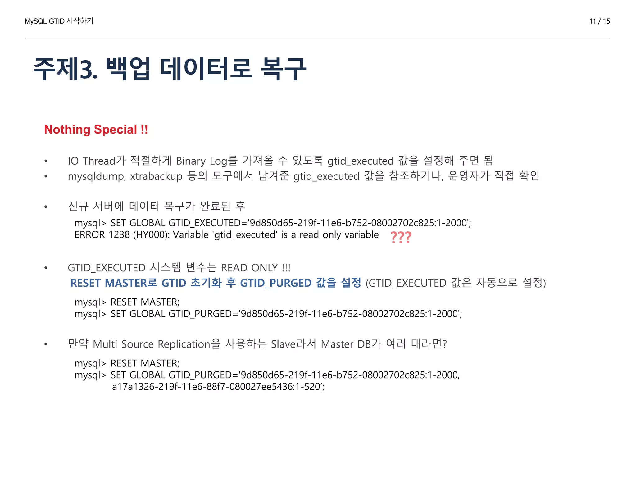 주제3. 백업 데이터로 복구
11 / 15
Nothing Special !!
• IO Thread가 적절하게 Binary Log를 가져올 수 있도록 gtid_executed 값을 설정해 주면 됨
• mysqldump, xtrabackup 등의 도구에서 남겨준 gtid_executed 값을 참조하거나, 운영자가 직접 확인
• 신규 서버에 데이터 복구가 완료된 후
• GTID_EXECUTED 시스템 변수는 READ ONLY !!!
RESET MASTER로 GTID 초기화 후 GTID_PURGED 값을 설정 (GTID_EXECUTED 값은 자동으로 설정)
• 만약 Multi Source Replication을 사용하는 Slave라서 Master DB가 여러 대라면?
mysql> SET GLOBAL GTID_EXECUTED='9d850d65-219f-11e6-b752-08002702c825:1-2000';
ERROR 1238 (HY000): Variable 'gtid_executed' is a read only variable
???
mysql> RESET MASTER;
mysql> SET GLOBAL GTID_PURGED='9d850d65-219f-11e6-b752-08002702c825:1-2000';
mysql> RESET MASTER;
mysql> SET GLOBAL GTID_PURGED='9d850d65-219f-11e6-b752-08002702c825:1-2000,
a17a1326-219f-11e6-88f7-080027ee5436:1-520’;
MySQL GTID 시작하기
 
