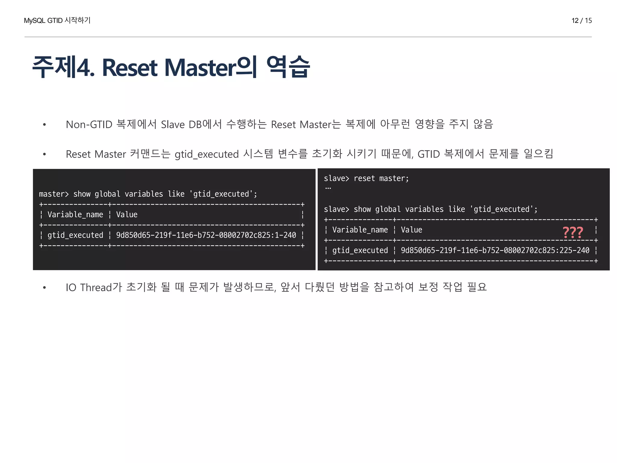 주제4. Reset Master의 역습
12 / 15
• Non-GTID 복제에서 Slave DB에서 수행하는 Reset Master는 복제에 아무런 영향을 주지 않음
• Reset Master 커맨드는 gtid_executed 시스템 변수를 초기화 시키기 때문에, GTID 복제에서 문제를 일으킴
• IO Thread가 초기화 될 때 문제가 발생하므로, 앞서 다뤘던 방법을 참고하여 보정 작업 필요
slave> reset master;
…
slave> show global variables like 'gtid_executed';
+---------------+----------------------------------------------+
| Variable_name | Value |
+---------------+----------------------------------------------+
| gtid_executed | 9d850d65-219f-11e6-b752-08002702c825:225-240 |
+---------------+----------------------------------------------+
master> show global variables like 'gtid_executed';
+---------------+--------------------------------------------+
| Variable_name | Value |
+---------------+--------------------------------------------+
| gtid_executed | 9d850d65-219f-11e6-b752-08002702c825:1-240 |
+---------------+--------------------------------------------+
???
MySQL GTID 시작하기
 