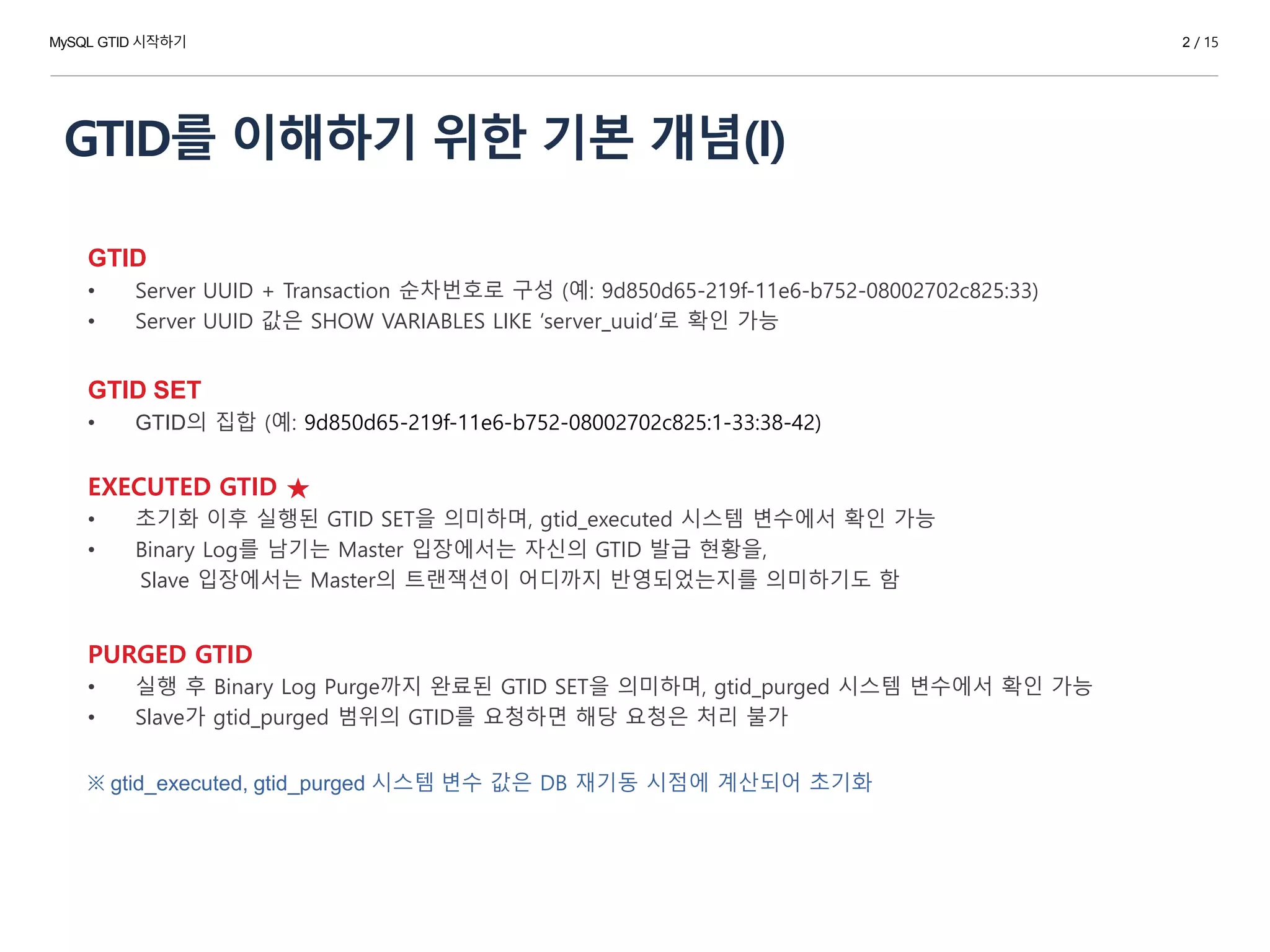GTID를 이해하기 위한 기본 개념(I)
GTID
• Server UUID + Transaction 순차번호로 구성 (예: 9d850d65-219f-11e6-b752-08002702c825:33)
• Server UUID 값은 SHOW VARIABLES LIKE ‘server_uuid‘로 확인 가능
GTID SET
• GTID의 집합 (예: 9d850d65-219f-11e6-b752-08002702c825:1-33:38-42)
EXECUTED GTID ★
• 초기화 이후 실행된 GTID SET을 의미하며, gtid_executed 시스템 변수에서 확인 가능
• Binary Log를 남기는 Master 입장에서는 자신의 GTID 발급 현황을,
Slave 입장에서는 Master의 트랜잭션이 어디까지 반영되었는지를 의미하기도 함
PURGED GTID
• 실행 후 Binary Log Purge까지 완료된 GTID SET을 의미하며, gtid_purged 시스템 변수에서 확인 가능
• Slave가 gtid_purged 범위의 GTID를 요청하면 해당 요청은 처리 불가
※ gtid_executed, gtid_purged 시스템 변수 값은 DB 재기동 시점에 계산되어 초기화
MySQL GTID 시작하기 2 / 15
 