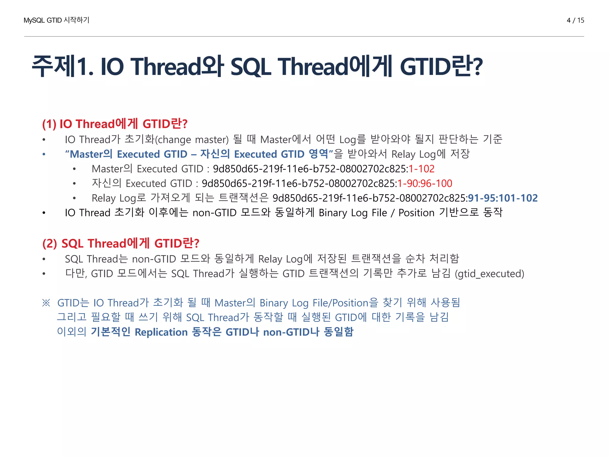주제1. IO Thread와 SQL Thread에게 GTID란?
(1) IO Thread에게 GTID란?
• IO Thread가 초기화(change master) 될 때 Master에서 어떤 Log를 받아와야 될지 판단하는 기준
• “Master의 Executed GTID – 자신의 Executed GTID 영역”을 받아와서 Relay Log에 저장
• Master의 Executed GTID : 9d850d65-219f-11e6-b752-08002702c825:1-102
• 자신의 Executed GTID : 9d850d65-219f-11e6-b752-08002702c825:1-90:96-100
• Relay Log로 가져오게 되는 트랜잭션은 9d850d65-219f-11e6-b752-08002702c825:91-95:101-102
• IO Thread 초기화 이후에는 non-GTID 모드와 동일하게 Binary Log File / Position 기반으로 동작
(2) SQL Thread에게 GTID란?
• SQL Thread는 non-GTID 모드와 동일하게 Relay Log에 저장된 트랜잭션을 순차 처리함
• 다만, GTID 모드에서는 SQL Thread가 실행하는 GTID 트랜잭션의 기록만 추가로 남김 (gtid_executed)
※ GTID는 IO Thread가 초기화 될 때 Master의 Binary Log File/Position을 찾기 위해 사용됨
그리고 필요할 때 쓰기 위해 SQL Thread가 동작할 때 실행된 GTID에 대한 기록을 남김
이외의 기본적인 Replication 동작은 GTID나 non-GTID나 동일함
MySQL GTID 시작하기 4 / 15
 