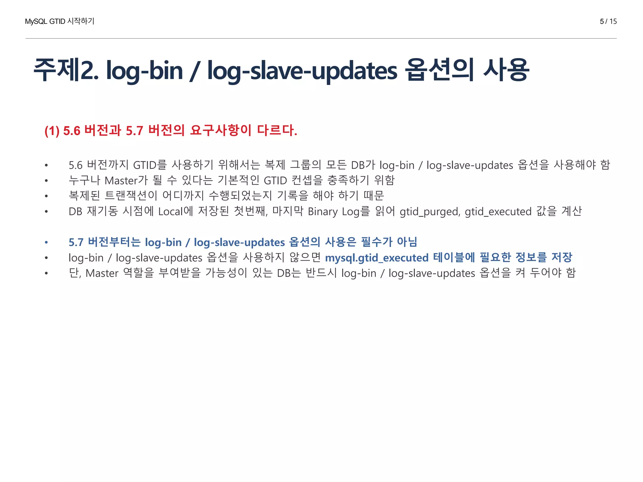 주제2. log-bin / log-slave-updates 옵션의 사용
(1) 5.6 버전과 5.7 버전의 요구사항이 다르다.
• 5.6 버전까지 GTID를 사용하기 위해서는 복제 그룹의 모든 DB가 log-bin / log-slave-updates 옵션을 사용해야 함
• 누구나 Master가 될 수 있다는 기본적인 GTID 컨셉을 충족하기 위함
• 복제된 트랜잭션이 어디까지 수행되었는지 기록을 해야 하기 때문
• DB 재기동 시점에 Local에 저장된 첫번째, 마지막 Binary Log를 읽어 gtid_purged, gtid_executed 값을 계산
• 5.7 버전부터는 log-bin / log-slave-updates 옵션의 사용은 필수가 아님
• log-bin / log-slave-updates 옵션을 사용하지 않으면 mysql.gtid_executed 테이블에 필요한 정보를 저장
• 단, Master 역할을 부여받을 가능성이 있는 DB는 반드시 log-bin / log-slave-updates 옵션을 켜 두어야 함
MySQL GTID 시작하기 5 / 15
 