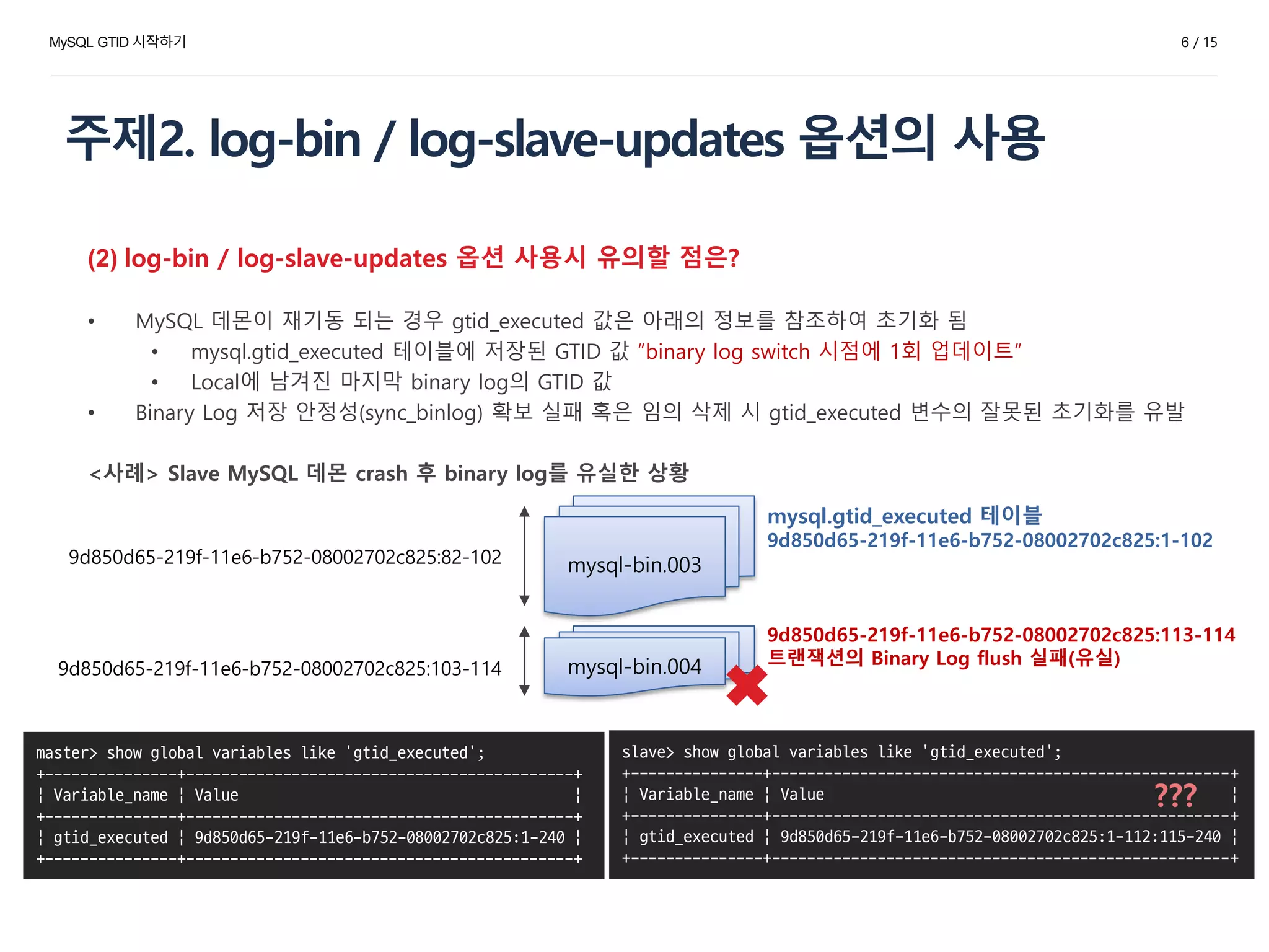 주제2. log-bin / log-slave-updates 옵션의 사용
(2) log-bin / log-slave-updates 옵션 사용시 유의할 점은?
• MySQL 데몬이 재기동 되는 경우 gtid_executed 값은 아래의 정보를 참조하여 초기화 됨
• mysql.gtid_executed 테이블에 저장된 GTID 값 ”binary log switch 시점에 1회 업데이트”
• Local에 남겨진 마지막 binary log의 GTID 값
• Binary Log 저장 안정성(sync_binlog) 확보 실패 혹은 임의 삭제 시 gtid_executed 변수의 잘못된 초기화를 유발
<사례> Slave MySQL 데몬 crash 후 binary log를 유실한 상황
mysql-bin.003
mysql-bin.004
9d850d65-219f-11e6-b752-08002702c825:82-102
9d850d65-219f-11e6-b752-08002702c825:103-114
mysql.gtid_executed 테이블
9d850d65-219f-11e6-b752-08002702c825:1-102
9d850d65-219f-11e6-b752-08002702c825:113-114
트랜잭션의 Binary Log flush 실패(유실)
slave> show global variables like 'gtid_executed';
+---------------+----------------------------------------------------+
| Variable_name | Value |
+---------------+----------------------------------------------------+
| gtid_executed | 9d850d65-219f-11e6-b752-08002702c825:1-112:115-240 |
+---------------+----------------------------------------------------+
master> show global variables like 'gtid_executed';
+---------------+--------------------------------------------+
| Variable_name | Value |
+---------------+--------------------------------------------+
| gtid_executed | 9d850d65-219f-11e6-b752-08002702c825:1-240 |
+---------------+--------------------------------------------+
???
MySQL GTID 시작하기 6 / 15
 