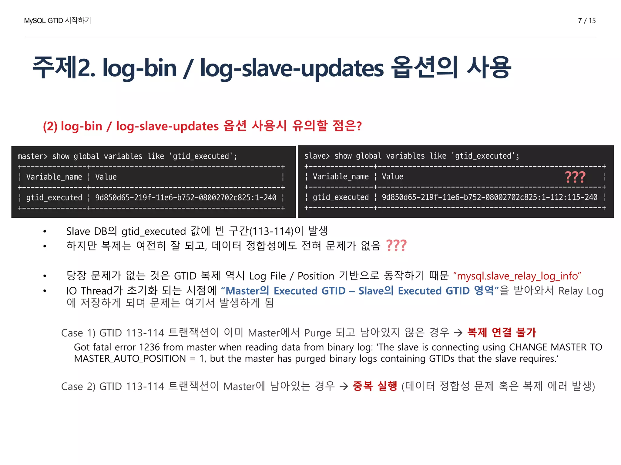 주제2. log-bin / log-slave-updates 옵션의 사용
7 / 15
(2) log-bin / log-slave-updates 옵션 사용시 유의할 점은?
• Slave DB의 gtid_executed 값에 빈 구간(113-114)이 발생
• 하지만 복제는 여전히 잘 되고, 데이터 정합성에도 전혀 문제가 없음
• 당장 문제가 없는 것은 GTID 복제 역시 Log File / Position 기반으로 동작하기 때문 ”mysql.slave_relay_log_info”
• IO Thread가 초기화 되는 시점에 “Master의 Executed GTID – Slave의 Executed GTID 영역”을 받아와서 Relay Log
에 저장하게 되며 문제는 여기서 발생하게 됨
Case 1) GTID 113-114 트랜잭션이 이미 Master에서 Purge 되고 남아있지 않은 경우  복제 연결 불가
Got fatal error 1236 from master when reading data from binary log: 'The slave is connecting using CHANGE MASTER TO
MASTER_AUTO_POSITION = 1, but the master has purged binary logs containing GTIDs that the slave requires.‘
Case 2) GTID 113-114 트랜잭션이 Master에 남아있는 경우  중복 실행 (데이터 정합성 문제 혹은 복제 에러 발생)
slave> show global variables like 'gtid_executed';
+---------------+----------------------------------------------------+
| Variable_name | Value |
+---------------+----------------------------------------------------+
| gtid_executed | 9d850d65-219f-11e6-b752-08002702c825:1-112:115-240 |
+---------------+----------------------------------------------------+
master> show global variables like 'gtid_executed';
+---------------+--------------------------------------------+
| Variable_name | Value |
+---------------+--------------------------------------------+
| gtid_executed | 9d850d65-219f-11e6-b752-08002702c825:1-240 |
+---------------+--------------------------------------------+
???
MySQL GTID 시작하기
???
 