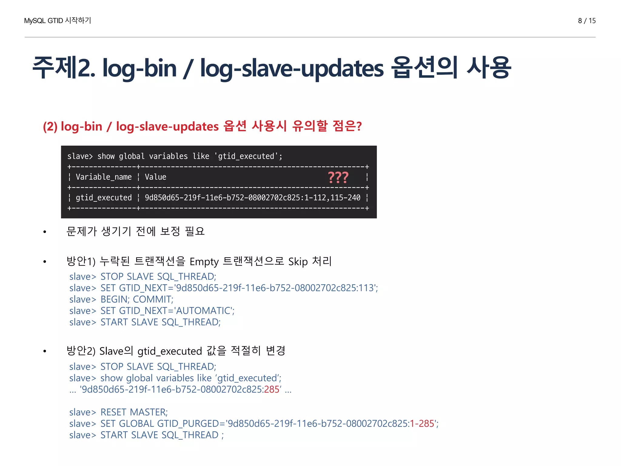 주제2. log-bin / log-slave-updates 옵션의 사용
8 / 15
(2) log-bin / log-slave-updates 옵션 사용시 유의할 점은?
• 문제가 생기기 전에 보정 필요
• 방안1) 누락된 트랜잭션을 Empty 트랜잭션으로 Skip 처리
• 방안2) Slave의 gtid_executed 값을 적절히 변경
slave> show global variables like 'gtid_executed';
+---------------+----------------------------------------------------+
| Variable_name | Value |
+---------------+----------------------------------------------------+
| gtid_executed | 9d850d65-219f-11e6-b752-08002702c825:1-112,115-240 |
+---------------+----------------------------------------------------+
???
slave> STOP SLAVE SQL_THREAD;
slave> SET GTID_NEXT='9d850d65-219f-11e6-b752-08002702c825:113';
slave> BEGIN; COMMIT;
slave> SET GTID_NEXT='AUTOMATIC';
slave> START SLAVE SQL_THREAD;
slave> STOP SLAVE SQL_THREAD;
slave> show global variables like ‘gtid_executed’;
… '9d850d65-219f-11e6-b752-08002702c825:285’ …
slave> RESET MASTER;
slave> SET GLOBAL GTID_PURGED='9d850d65-219f-11e6-b752-08002702c825:1-285';
slave> START SLAVE SQL_THREAD ;
MySQL GTID 시작하기
 
