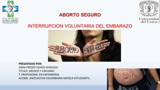 ABORTO SEGURO
INTERRUPCION VOLUNTARIA DEL EMBARAZO
PRESENTADO POR:
JHON FREDDY HOYOS VERDUGO
TITULO: MEDICO Y CIRUJANO
T. PROFESIONAL EN ENFERMERIA
ACOME: ASOCIACION COLOMBIANA MEDICA ESTUDIANTIL
 
