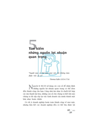 5Tòm kiïëm
       nhûäng nguöìn lúåi nhuêån
       quan troång



       “Ngûúâi naâo coá thïí laâm moåi viïåc thò khöng laâm
       àûúåc viïåc gò caã”.

                                  Thomas Fuller (1654-1734)




       N     guyïn lyá 80/20 sûã duång caác con söë àïí nhêån àõnh
             nhûäng nguöìn lúåi nhuêån quan troång coá thïí àem
àïën thaânh cöng cho baån. Cuäng nhû êm nhaåc laâ chuöîi kïët húåp
caác êm thanh haâi hoâa, nhûäng con söë cho chuáng ta biïët khi naâo
chuáng ta àaä sùæp xïëp laåi viïåc kinh doanh cuãa mònh thaânh möåt
baãn nhaåc hoaân chónh.
  Coá rêët ñt doanh nghiïåp hoaân toaân thaânh cöng vïì moåi mùåt,
nhûng hêìu hïët caác doanh nghiïåp àïìu coá thïí thu àûúåc lúåi


                                                                103
 