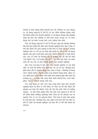 nhuêån úã möåt maãng kinh doanh naâo àoá. Nhiïåm vuå cuãa chuáng
ta, sûã duång nguyïn lyá 80/20, laâ xaác àõnh nhûäng maãng sinh
lúåi nhiïìu nhêët cuãa doanh nghiïåp vaâ sûã duång chuáng nhû nhûäng
taãng àaá nïìn cho nhûäng cú höåi múái, hoùåc trong caác töí chûác
àang töìn taåi hoùåc trong möåt cuöåc phiïu lûu múái.
  Viïåc sûã duång nguyïn lyá 80/20 àïí gia tùng lúåi nhuêån khöng
àoâi hoãi baån phaãi bùæt àêìu möåt doanh nghiïåp múái. Baån cuäng coá
thïí àaåt àûúåc kïët quaã tûúng tûå khi baån töí chûác laåi möåt doanh
nghiïåp sùén coá, vúái vai troâ möåt nhaâ quaãn lyá, àïí coá thïí sûã duång
nguöìn vöën möåt caách hiïåu quaã hún nhiïìu. Nhû töi seä giaãi thñch
sau, viïåc töí chûác laåi khöng chó laâ nhûäng vêën àïì mú höì nhû
“caãi thiïån” hay “cùæt giaãm chi phñ” – noá àoâi hoãi möåt caái nhòn
triïåt àïí vaâo têët caã moåi thaânh phêìn cuãa doanh nghiïåp.
  Muåc tiïu cuãa baån laâ àaåt àïën möåt doanh nghiïåp coá sûác hêëp
dêîn vaâ sinh lúåi nhiïìu hún gêëp böåi. Sûå caãi töí naây thûúâng bao
göìm thay àöíi caã khaách haâng muåc tiïu cú baãn – thûúâng laâ bùçng
caách “phên khuác” thaânh nhiïìu loaåi khaách haâng khaác nhau vaâ
xaác àõnh möåt phên khuác múái nhoã hún nhûng hêëp dêîn hún thõ
trûúâng cuä – vaâ thay àöíi cöng thûác kinh doanh hay caách thûác
phuåc vuå caác khaách haâng múái naây.
  Caác nhaâ quaãn lyá haäy yïn têm rùçng hêìu nhû moåi doanh
nghiïåp hiïån taåi àïìu coá thïí àûúåc töí chûác laåi àïí àaåt àûúåc lúåi
nhuêån cao hún rêët nhiïìu. Viïåc àoá chó cêìn möåt chuát trñ tûúãng
tûúång – vaâ möåt biïån phaáp tiïëp cêån dûåa trïn nguyïn lyá 80/20
àïí nhêån àõnh nhûäng phûúng thûác àem laåi lúåi nhuêån cao tûâ
nguöìn vöën vaâ caác taâi nguyïn khaác. Nïëu baån laâ möåt nhaâ quaãn
lyá, khi baån àoåc chûúng naây, haäy nghô xem laâm thïë naâo baån coá
thïí töí chûác laåi doanh nghiïåp cuãa baån àïí coá thïí böåi nhên lúåi
nhuêå n .


104
 