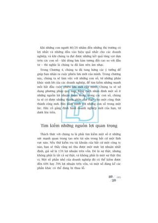 Khi nhûäng con ngûúâi 80/20 nhùæm àïën nhûäng thõ trûúâng coá
lúåi nhêët vaâ nhûäng àêìu vaâo hiïåu quaã nhêët cho caác doanh
nghiïåp, vaâ khi chuáng ta àaåt àûúåc nhûäng kïët quaã tùng voåt dûåa
trïn caác con söë - khi doâng lûu kim tûúng àöëi cao so vúái àêìu
tû – thò nghôa laâ chuáng ta àaä laâm nïn êm nhaåc.
  Trong Chûúng 4, chuáng ta àaä tung hûáng caác yá tûúãng àïí
giuáp baån nhêån ra cuöåc phiïu lûu múái cuãa mònh. Trong chûúng
naây, chuáng ta seä laâm viïåc vúái nhûäng con söë, tûâ nhûäng phên
khuác sinh lúâi cuãa caác doanh nghiïåp, àïí tòm kiïëm nhûäng manh
möëi bùæt àêìu cuöåc phiïu lûu múái cuãa mònh. Chuáng ta seä sûã
duång phûúng phaáp quy naåp: Bùçng caách nhêån àõnh möåt söë ñt
nhûäng nguöìn lúåi nhuêån quan troång trong caác con söë, chuáng
ta seä coá àûúåc nhûäng thaânh phêìn cêìn thiïët cho möåt cöng thûác
thaânh cöng múái. Haäy àùæm mònh vúái nhûäng con söë trong möåt
luác. Haäy cöë gùæng àõnh hònh doanh nghiïåp múái cuãa baån, tûâ
dûúái lïn trïn.



   Tòm kiïëm nhûäng nguöìn lúåi quan troång

  Thaách thûác vúái chuáng ta laâ phaãi tòm kiïëm möåt söë ñt nhûäng
sûác maånh quan troång taåo nïn taâi saãn trong bêët cûá möåt lônh
vûåc naâo. Nïëu thûã kiïím tra taâi khoaãn cuãa bêët cûá möåt cöng ty
naâo, baån seä thêëy rùçng noá thu àûúåc möåt mûác lúåi nhuêån nhêët
àõnh, giaã sûã laâ 15% lúåi nhuêån trïn vöën. Àoá laâ sûå thêåt, nhûng
khöng phaãi laâ têët caã sûå thêåt, vaâ khöng phaãi laâ möåt sûå thêåt thuá
võ. Möåt söë phêìn nhoã cuãa doanh nghiïåp àoá coá thïí kiïëm àûúåc
àïën 60% hay 70% lúåi nhuêån trïn vöën, vaâ möåt söë àaáng kïí caác
phêìn khaác coá thïí àang bõ thua löî.


                                                                       105
 
