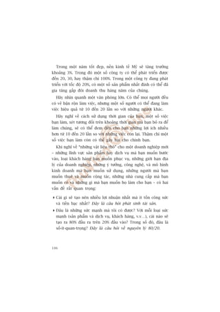 Trong möåt nùm töët àeåp, nïìn kinh tïë Myä seä tùng trûúãng
khoaãng 3%. Trong àoá möåt söë cöng ty coá thïí phaát triïín àûúåc
àïën 20, 30, hay thêåm chñ 100%. Trong möåt cöng ty àang phaát
triïín vúái töëc àöå 20%, coá möåt söë saãn phêím nhêët àõnh coá thïí àaä
gia tùng gêëp àöi doanh thu haâng nùm cuãa chuáng.
  Haäy nhòn quanh möåt vùn phoâng lúán. Coá thïí moåi ngûúâi àïìu
coá veã bêån röån laâm viïåc, nhûng möåt söë ngûúâi coá thïí àang laâm
viïåc hiïåu quaã tûâ 10 àïën 20 lêìn so vúái nhûäng ngûúâi khaác.
  Haäy nghô vïì caách sûã duång thúâi gian cuãa baån, möåt söë viïåc
baån laâm, xeát tûúng àöëi trïn khoaãng thúâi gian maâ baån boã ra àïí
laâm chuáng, seä coá thïí àem àïën cho baån nhûäng lúåi ñch nhiïìu
hún tûâ 10 àïën 20 lêìn so vúái nhûäng viïåc coân laåi. Thêåm chñ möåt
söë viïåc baån laâm coân coá thïí gêy haåi cho chñnh baån.
  Khi nghô vïì “nhûäng vêåt liïåu thö” cho möåt doanh nghiïåp múái
– nhûäng lônh vûåc saãn phêím hay dõch vuå maâ baån muöën bûúác
vaâo, loaåi khaách haâng baån muöën phuåc vuå, nhûäng giúái haån àõa
lyá cuãa doanh nghiïåp, nhûäng yá tûúãng, cöng nghïå, vaâ mö hònh
kinh doanh maâ baån muöën sûã duång, nhûäng ngûúâi maâ baån
muöën thuï vaâ muöën cöång taác, nhûäng nhaâ cung cêëp maâ baån
muöën coá vaâ nhûäng gò maâ baån muöën hoå laâm cho baån – coá hai
vêën àïì rêët quan troång:

 Caái gò seä taåo nïn nhiïìu lúåi nhuêån nhêët maâ ñt töën cöng sûác
  vaâ tiïìn baåc nhêët? Àêy laâ cêu hoãi phaát sinh taâi saãn.
 Àêu laâ nhûäng sûác maånh maâ töi coá àûúåc? Vúái möîi loaåi sûác
  maånh (saãn phêím vaâ dõch vuå, khaách haâng, v.v…), caái naâo seä
  taåo ra 80% àêìu ra trïn 20% àêìu vaâo? Trong söë àoá, àêu laâ
  söë-ñt-quan-troång? Àêy laâ cêu hoãi vïì nguyïn lyá 80/20.




106
 