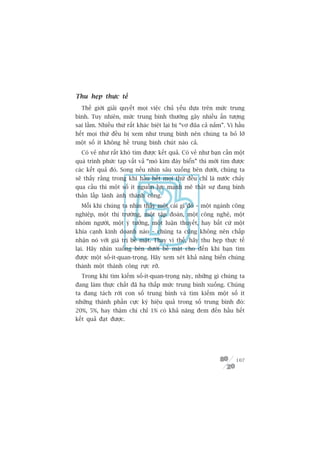 Thu heåp thûåc tïë
  Thïë giúái giaãi quyïët moåi viïåc chuã yïëu dûåa trïn mûác trung
bònh. Tuy nhiïn, mûác trung bònh thûúâng gêy nhiïìu êën tûúång
sai lêìm. Nhiïìu thûá rêët khaác biïåt laåi bõ “vú àuäa caã nùæm”. Vò hêìu
hïët moåi thûá àïìu bõ xem nhû trung bònh nïn chuáng ta boã lúä
möåt söë ñt khöng hïì trung bònh chuát naâo caã.
  Coá veã nhû rêët khoá tòm àûúåc kïët quaã. Coá veã nhû baån cêìn möåt
quaá trònh phûác taåp vêët vaã “moâ kim àaáy biïín” thò múái tòm àûúåc
caác kïët quaã àoá. Song nïëu nhòn sêu xuöëng bïn dûúái, chuáng ta
seä thêëy rùçng trong khi hêìu hïët moåi thûá àïìu chó laâ nûúác chaãy
qua cêìu thò möåt söë ñt nguöìn lûåc maånh meä thêåt sûå àang bònh
thaãn lêëp laánh aánh thaânh cöng.
  Möîi khi chuáng ta nhòn thêëy möåt caái gò àoá – möåt ngaânh cöng
nghiïåp, möåt thõ trûúâng, möåt têåp àoaân, möåt cöng nghïå, möåt
nhoám ngûúâi, möåt yá tûúãng, möåt luêån thuyïët, hay bêët cûá möåt
khña caånh kinh doanh naâo – chuáng ta cuäng khöng nïn chêëp
nhêån noá vúái giaá trõ bïì mùåt. Thay vò thïë, haäy thu heåp thûåc tïë
laåi. Haäy nhòn xuöëng bïn dûúái bïì mùåt cho àïën khi baån tòm
àûúåc möåt söë-ñt-quan-troång. Haäy xem xeát khaã nùng biïën chuáng
thaânh möåt thaânh cöng rûåc rúä.
  Trong khi tòm kiïëm söë-ñt-quan-troång naây, nhûäng gò chuáng ta
àang laâm thûåc chêët àaä haå thêëp mûác trung bònh xuöëng. Chuáng
ta àang taách rúâi con söë trung bònh vaâ tòm kiïëm möåt söë ñt
nhûäng thaânh phêìn cûåc kyâ hiïåu quaã trong söë trung bònh àoá:
20%, 5%, hay thêåm chñ chó 1% coá khaã nùng àem àïën hêìu hïët
kïët quaã àaåt àûúåc.




                                                                      107
 