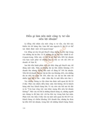 Àiïìu gò laâm nïn möåt cöng ty tû vêën
                  siïu lúåi nhuêån?
  Laâ àöìng chuã nhên cuãa möåt cöng ty tû vêën, cêu hoãi naây
khiïën töi rêët hûáng thuá. Laâm thïë naâo nguyïn lyá 80/20 coá thïí
xaác àõnh àûúåc möåt söë-ñt-quan-troång?
  Caác àöìng sûå cuãa töi giaã thuyïët rùçng chuáng ta nïn têåp trung
vaâo nhûäng dûå aán lúán. Coá leä nhûäng dûå aán lúán naây chñnh laâ söë-
ñt-quan-troång. Àiïìu naây coá thïí laâ sûå thêåt nïëu 80% lúåi nhuêån
cuãa baån xuêët phaát tûâ nhûäng dûå aán lúán so vúái chó 20% tûâ
doanh söë baán leã.
  Sau khi tiïën haânh phên tñch, töi thêëy rùçng giaã thuyïët naây chó
àuáng möåt nûãa. Thêåt sûå nhûäng dûå aán lúán chiïëm khoaãng 21%
doanh thu nhûng chiïëm àïën möåt söë àaáng kïí 56% lúåi nhuêån.
Tiïìn lúâi tûâ doanh thu caác dûå aán lúán vaâo khoaãng 46%, coân nhûäng
dûå aán nhoã thò chûa túái 10%, nhû vêåy caác dûå aán lúán sinh lúåi
nhiïìu hún gêëp 4 lêìn – chùæc chùæn àêy laâ möåt àiïìu nïn lûu yá.
  Tuy nhiïn, chuáng ta vêîn chûa tòm àûúåc möëi quan hïå 80/20
úã àêy: Phaãi coân nhiïìu àiïìu khaác nûäa chûá khöng chó laâ khaách
haâng nhoã hay khaách haâng lúán. Vò vêåy nïn cêu hoãi maâ töi àùåt
ra laâ: “Coân loaåi cöng viïåc naâo khaác mang àïën siïu lúåi nhuêån
khöng?”. Möåt cêu traã lúâi laâ nhûäng khaách haâng cuä, nhûäng ngûúâi
maâ chuáng ta àaä laâm viïåc vúái hoå liïn tuåc trong hún hai nùm.
Phên tñch cho thêëy úã àêy töìn taåi möåt möëi quan hïå 80/20! Caác
khaách haâng cuä chiïëm khoaãng 26% doanh thu, nhûng hoå àem
laåi àïën 84% lúåi nhuêån, trong khi vúái nhûäng khaách haâng thuöåc


108
 