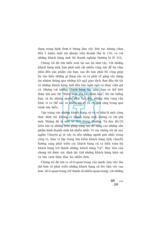 daång trung bònh (hún 6 thaáng laâm viïåc liïn tuåc nhûng chûa
àïën 1 nùm), mûác lúåi nhuêån trïn doanh thu laâ 13%, vaâ vúái
nhûäng khaách haâng múái thò doanh nghiïåp thûúâng bõ löî 31%.
  Chuáng töi àaä tòm hiïíu xem taåi sao laåi nhû vêåy. Vúái nhûäng
khaách haâng múái, baån phaãi mêët rêët nhiïìu cöng sûác àïí hoå chõu
nhòn àïën saãn phêím cuãa baån, sau àoá baån phaãi boã cöng giuáp
hoå tòm hiïíu nhûäng gò àang xaãy ra vaâ phaãi cöë gùæng xêy dûång
tñn nhiïåm thöng qua nhûäng kïët quaã giao dõch. Ban àêìu thò têët
caã nhûäng khaách haâng múái àïìu hay nghi ngúâ vaâ nhaåy caãm giaá
caã. Nhûng vúái nhûäng khaách haâng lêu nùm, baån coá thïí biïët
àûúåc khi naâo thò “thiïn thúâi, àõa lúåi, nhên hoâa”. Hoå tin tûúãng
baån, vaâ hoå khöng muöën phaãi tòm àïën nhûäng nhaâ cung cêëp
khaác vò coá thïí xaãy ra nhiïìu ruãi ro vaâ chi phñ tùng trong quaá
trònh tòm hiïíu.
  Têåp trung vaâo nhûäng khaách haâng cuä coá veã nhû laâ möåt cöng
thûác àònh trïå: khöng coá khaách haâng múái, khöng coá chi phñ
múái. Nhûng àoá laâ möåt tû duy thöng thûúâng. Tû duy 80/20
luön tòm ra nhûäng biïån phaáp saáng taåo àïí nêng cao nhûäng saãn
phêím kinh doanh sinh lúåi nhiïìu nhêët. Vò vêåy chuáng töi àaä suy
ngêîm: Chuyïån gò seä xaãy ra nïëu nhûäng ngûúâi gioãi nhêët trong
cöng ty, thay vò têåp trung tòm kiïëm khaách haâng múái, chuyïín
hûúáng sang phaát triïín caác khaách haâng cuä vaâ biïën toaân böå
khaách haâng trúã thaânh nhûäng khaách haâng “cuä”. Muåc tiïu cuãa
chuáng töi àûúåc xaác àõnh laåi: Giûä nhûäng khaách haâng hiïån taåi
vaâ tòm caách khai thaác hoå nhiïìu hún.
  Chuáng töi àaä tòm ra söë-ñt-quan-troång cuãa mònh: laâm viïåc lêu
daâi hún vaâ phaát triïín nhûäng khaách haâng cuä lïn têìm voác cao
hún. Söë-ñt-quan-troång trúã thaânh söë-nhiïìu-quan-troång, vúái nhûäng


                                                                   109
 