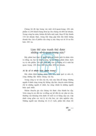 Chuáng töi àaä têåp trung vaâo möåt söë-ñt-quan-troång: 20% saãn
phêím vaâ 20% khaách haâng àem laåi cho chuáng töi 80% lúåi nhuêån.
Trong voâng ba nùm, Robin àaä biïën möåt mûác thua löî lúán thaânh
15% lúåi nhuêån thûåc, trong khi tùng gêëp böën lêìn khöëi lûúång
doanh thu. Giaá cöí phiïëu cuãa cöng ty naây tùng voåt tûâ 30 xu lïn
hún 200 xu.



            Laâm thïë naâo tranh thuã àûúåc
            nhûäng söë-ñt-quan-troång naây?
  Haäy phên loaåi thûåc tïë thaânh ba loaåi chñnh: möåt laâ nhên viïn
vaâ àöìng sûå, hai laâ khaách haâng, ba laâ nhûäng phên khuác dõch
vuå vaâ saãn phêím. Vúái möîi loaåi, haäy tòm ra nhûäng söë ñt sinh lúåi
quan troång: 20% àem àïën cho baån 80% lúåi nhuêån.


Ai laâ söë ñt nhên viïn quan troång?
  Haäy nhêån àõnh nhûäng nhên viïn siïu hiïåu quaã vaâ siïu reã,
cuâng nhûäng àùåc àiïím chung cuãa hoå.
  Trong cöng ty tû vêën cuãa töi, viïåc naây khaá dïî daâng: Nhûäng
ngûúâi úã dûúái cuâng trong hïå thöëng cêëp bêåc chuyïn mön khöng
chó laâ nhûäng ngûúâi reã nhêët, hoå cuäng chñnh laâ nhûäng ngûúâi
hiïåu quaã nhêët.
  Nhoám chuyïn gia cuãa chuáng töi àûúåc chia thaânh ba cêëp.
Trïn cuâng laâ caác àöëi taác vaâ àöìng sûå. Kïë àïën laâ caác nhaâ tû vêën,
thûúâng vaâo khoaãng trïn dûúái 30 tuöíi vaâ coá bùçng cêëp cao. Lúáp
dûúái cuâng göìm caác trúå lyá tû vêën hay caác nhaâ nghiïn cûáu.
Nhûäng ngûúâi naây khoaãng tûâ 21-25 tuöíi, phêìn lúán chûa töët



                                                                        111
 