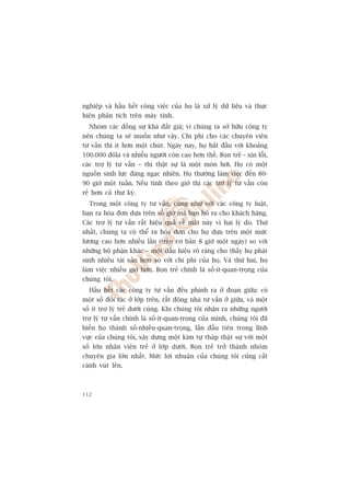 nghiïåp vaâ hêìu hïët cöng viïåc cuãa hoå laâ xûã lyá dûä liïåu vaâ thûåc
hiïån phên tñch trïn maáy tñnh.
  Nhoám caác àöìng sûå khaá àùæt giaá; vò chuáng ta súã hûäu cöng ty
nïn chuáng ta seä muöën nhû vêåy. Chi phñ cho caác chuyïn viïn
tû vêën thò ñt hún möåt chuát. Ngaây nay, hoå bùæt àêìu vúái khoaãng
100.000 àöla vaâ nhiïìu ngûúâi coân cao hún thïë. Boån treã - xin löîi,
caác trúå lyá tû vêën – thò thêåt sûå laâ möåt moán húâi. Hoå coá möåt
nguöìn sinh lûåc àaáng ngaåc nhiïn. Hoå thûúâng laâm viïåc àïën 80-
90 giúâ möåt tuêìn. Nïëu tñnh theo giúâ thò caác trúå lyá tû vêën coân
reã hún caã thû kyá.
  Trong möåt cöng ty tû vêën, cuäng nhû vúái caác cöng ty luêåt,
baån ra hoáa àún dûåa trïn söë giúâ maâ baån boã ra cho khaách haâng.
Caác trúå lyá tû vêën rêët hiïåu quaã vïì mùåt naây vò hai lyá do. Thûá
nhêët, chuáng ta coá thïí ra hoáa àún cho hoå dûåa trïn möåt mûác
lûúng cao hún nhiïìu lêìn (trïn cú baãn 8 giúâ möåt ngaây) so vúái
nhûäng böå phêån khaác – möåt dêëu hiïåu roä raâng cho thêëy hoå phaát
sinh nhiïìu taâi saãn hún so vúái chi phñ cuãa hoå. Vaâ thûá hai, hoå
laâm viïåc nhiïìu giúâ hún. Boån treã chñnh laâ söë-ñt-quan-troång cuãa
chuáng töi.
  Hêìu hïët caác cöng ty tû vêën àïìu phònh ra úã àoaån giûäa: coá
möåt söë àöëi taác úã lúáp trïn, rêët àöng nhaâ tû vêën úã giûäa, vaâ möåt
söë ñt trúå lyá treã dûúái cuâng. Khi chuáng töi nhêån ra nhûäng ngûúâi
trúå lyá tû vêën chñnh laâ söë-ñt-quan-troång cuãa mònh, chuáng töi àaä
biïën hoå thaânh söë-nhiïìu-quan-troång, lêìn àêìu tiïn trong lônh
vûåc cuãa chuáng töi, xêy dûång möåt kim tûå thaáp thêåt sûå vúái möåt
söë lúán nhên viïn treã úã lúáp dûúái. Boån treã trúã thaânh nhoám
chuyïn gia lúán nhêët. Mûác lúåi nhuêån cuãa chuáng töi cuäng cêët
caánh vuát lïn.



112
 