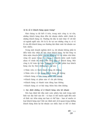 Ai laâ söë ñt khaách haâng quan troång?

  Nhû chuáng ta àaä biïët úã trïn, trong möåt cöng ty tû vêën,
nhûäng khaách haâng àem àïën lúåi nhuêån nhiïìu nhêët chñnh laâ
nhûäng khaách haâng cuä. Thûúâng thò àêy laâ möåt thûåc tïë vúái bêët
cûá ngaânh nghïì naâo. Àoá laâ lyá do taåi sao nhûäng cöng ty coá tyã
lïå cên àöëi khaách haâng cao thûúâng àaåt àûúåc mûác lúåi nhuêån cao
hún nhiïìu.
  Trong möåt doanh nghiïåp dõch vuå, lúåi nhuêån khöng phaãi laâ
àiïìu kiïån duy nhêët àïí lûåa choån khaách haâng. Sûå haâi loâng vaâ
thoãa maän chuyïn mön cuãa caác àöìng sûå vaâ caác nhên viïn khaác
cuäng rêët quan troång: Caác cöng ty chuyïn mön caånh tranh
nhau vïì trònh àöå nhên viïn cuäng nhû vïì khaách haâng. Möåt
cöng ty kïë toaán taåi New Zealand maâ töi biïët phên loaåi khaách
haâng cuãa hoå theo nhûäng tiïu chñ sau:

 Nhên viïn coá thñch khaách haâng àoá khöng
 Nhên viïn coá tön troång khaách haâng àoá khöng
 Khaách haâng coá tön troång nhên viïn khöng
 Khaách haâng coá phaân naân vïì chi phñ khöng
 Khaách haâng coá thanh toaán àuáng haån khöng
 Khaách haâng coá cú höåi tùng thïm hoáa àún khöng

1. Xaác àõnh nhûäng söë ñt khaách haâng siïu lúåi nhuêån
  Nïëu baån àõnh bùæt àêìu möåt cuöåc phiïu lûu múái trong möåt
lônh vûåc àùåc biïåt naâo àoá – vaâ baån coá thïí muöën nghô àïën möåt
söë lônh vûåc tiïìm nùng maâ baån coá thïí laâm – baån seä muöën coá
loaåi khaách haâng naâo? Khi xaác àõnh möåt söë-ñt-quan-troång nhûäng
khaách haâng àem laåi lúåi nhuêån cao nhêët, baån coá thïí coá àûúåc



                                                                  113
 