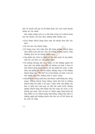 möåt söë manh möëi giaá trõ àïí àõnh hònh cho cuöåc kinh doanh
tûúng lai cuãa mònh.
  Haäy tûúãng tûúång xem ai coá thïí nùçm trong söë ñt khaách haâng
siïu lúåi nhuêån cuãa baån theo nhûäng àõnh hûúáng sau:

 Kñch thûúác khaách haâng (theo mûác lúåi nhuêån àem àïën cho
  baån)
 Àöå lêu daâi cuãa khaách haâng
 Söë lûúång mua trïn tûâng àún àùåt haâng (nhûäng khaách haâng
  mua nhiïìu moán möåt luác, mùåc duâ khöng thûúâng xuyïn, cuäng
  thûúâng àem laåi lúåi nhuêån nhiïìu hún)
 Saãn phêím hay dõch vuå chñnh maâ hoå mua (möåt söë saãn phêím
  sinh lúåi cao hún caác saãn phêím khaác)
 Àöå phoáng khoaáng khi mua haâng. Coá khi nhûäng ngûúâi chó
  mua möåt saãn phêím àem àïën lúåi nhuêån cao hún vò baån coá
  möåt khaách haâng trung thaânh vúái saãn phêím àoá, hoùåc vò baãn
  thên saãn phêím àoá sinh lúåi nhiïìu; nhûng cuäng coá khi nhûäng
  khaách haâng mua “àuã thûá” laåi coá lúåi nhuêån cao hún vò hoå traã
  tiïìn nhiïìu hún cho nhûäng moán ñt quan troång.
 Khaách haâng thöng minh hay khúâ khaåo? Lûúâi biïëng hay siïng
  nùng? Nhûäng khaách haâng thöng minh àöi khi laâ nhûäng
  khaách haâng töët nhêët vò hoå goáp yá phaát triïín saãn phêím cuãa
  baån vaâ giuáp baån vûúåt qua caác àöëi thuã caånh tranh. Nhûng
  nhûäng khaách haâng lûúâi biïëng àöi khi cuäng rêët tuyïåt vò hoå
  khöng quaá nhaåy caãm vúái giaá caã. Nhiïìu ngên haâng kiïëm lúåi
  khaá nhiïìu tûâ caác khaách haâng lûúâi biïëng, chùèng haån nhû coá
  nhûäng ngûúâi gúãi nhûäng khoaãn tiïìn lúán vaâo söí tiïët kiïåm duâ
  laäi suêët rêët thêëp.



114
 
