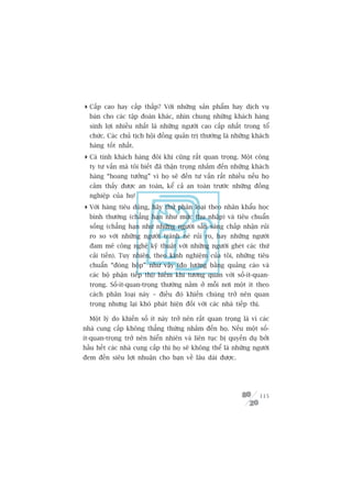 Cêëp cao hay cêëp thêëp? Vúái nhûäng saãn phêím hay dõch vuå
  baán cho caác têåp àoaân khaác, nhòn chung nhûäng khaách haâng
  sinh lúåi nhiïìu nhêët laâ nhûäng ngûúâi cao cêëp nhêët trong töí
  chûác. Caác chuã tõch höåi àöìng quaãn trõ thûúâng laâ nhûäng khaách
  haâng töët nhêët.
 Caá tñnh khaách haâng àöi khi cuäng rêët quan troång. Möåt cöng
  ty tû vêën maâ töi biïët àaä thêån troång nhùæm àïën nhûäng khaách
  haâng “hoang tûúãng” vò hoå seä àïën tû vêën rêët nhiïìu nïëu hoå
  caãm thêëy àûúåc an toaân, kïí caã an toaân trûúác nhûäng àöìng
  nghiïåp cuãa hoå!
 Vúái haâng tiïu duâng, haäy thûã phên loaåi theo nhên khêíu hoåc
  bònh thûúâng (chùèng haån nhû mûác thu nhêåp) vaâ tiïu chuêín
  söëng (chùèng haån nhû nhûäng ngûúâi sùén saâng chêëp nhêån ruãi
  ro so vúái nhûäng ngûúâi traánh neá ruãi ro, hay nhûäng ngûúâi
  àam mï cöng nghïå kyä thuêåt vúái nhûäng ngûúâi gheát caác thûá
  caãi tiïën). Tuy nhiïn, theo kinh nghiïåm cuãa töi, nhûäng tiïu
  chuêín “àoáng höåp” nhû vêåy (ào lûúâng bùçng quaãng caáo vaâ
  caác böå phêån tiïëp thõ) hiïëm khi tûúng quan vúái söë-ñt-quan-
  troång. Söë-ñt-quan-troång thûúâng nùçm úã möîi núi möåt ñt theo
  caách phên loaåi naây – àiïìu àoá khiïën chuáng trúã nïn quan
  troång nhûng laåi khoá phaát hiïån àöëi vúái caác nhaâ tiïëp thõ.

  Möåt lyá do khiïën söë ñt naây trúã nïn rêët quan troång laâ vò caác
nhaâ cung cêëp khöng thùèng thûâng nhùæm àïën hoå. Nïëu möåt söë-
ñt-quan-troång trúã nïn hiïín nhiïn vaâ liïn tuåc bõ quyïën duå búãi
hêìu hïët caác nhaâ cung cêëp thò hoå seä khöng thïí laâ nhûäng ngûúâi
àem àïën siïu lúåi nhuêån cho baån vïì lêu daâi àûúåc.




                                                                      115
 