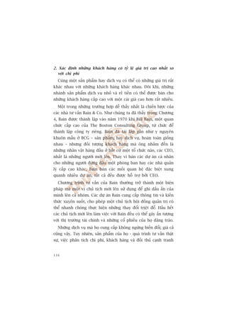 2. Xaác àõnh nhûäng khaách haâng coá tyã lïå giaá trõ cao nhêët so
  vúái chi phñ
  Cuâng möåt saãn phêím hay dõch vuå coá thïí coá nhûäng giaá trõ rêët
khaác nhau vúái nhûäng khaách haâng khaác nhau. Àöi khi, nhûäng
nhaánh saãn phêím dõch vuå nhoã vaâ reã tiïìn coá thïí àûúåc baán cho
nhûäng khaách haâng cêëp cao vúái möåt caái giaá cao hún rêët nhiïìu.
  Möåt trong nhûäng trûúâng húåp dïî thêëy nhêët laâ chiïën lûúåc cuãa
caác nhaâ tû vêën Bain  Co. Nhû chuáng ta àaä thêëy trong Chûúng
4, Bain àûúåc thaânh lêåp vaâo nùm 1970 khi Bill Bain, möåt quan
chûác cêëp cao cuãa The Boston Consulting Group, tûâ chûác àïí
thaânh lêåp cöng ty riïng. Bain àaä taái lêåp gêìn nhû y nguyïn
khuön mêîu úã BCG – saãn phêím, hay dõch vuå, hoaân toaân giöëng
nhau – nhûng àöëi tûúång khaách haâng maâ öng nhùæm àïën laâ
nhûäng nhên vêåt haâng àêìu úã bêët cûá möåt töí chûác naâo, caác CEO,
nhêët laâ nhûäng ngûúâi múái lïn. Thay vò baán caác dûå aán caá nhên
cho nhûäng ngûúâi àûáng àêìu möåt phoâng ban hay caác nhaâ quaãn
lyá cêëp cao khaác, Bain baán caác möëi quan hïå àùåc biïåt xung
quanh nhiïìu dûå aán, têët caã àïìu àûúåc höî trúå búãi CEO.
  Chûúng trònh tû vêën cuãa Bain thûúâng trúã thaânh möåt biïån
phaáp maâ möåt võ chuã tõch múái lïn sûã duång àïí ghi dêëu êën cuãa
mònh lïn caã nhoám. Caác dûå aán Bain cung cêëp thöng tin vaâ kiïën
thûác xuyïn suöët, cho pheáp möåt chuã tõch höåi àöìng quaãn trõ coá
thïí nhanh choáng thûåc hiïån nhûäng thay àöíi triïåt àïí. Hêìu hïët
caác chuã tõch múái lïn laâm viïåc vúái Bain àïìu coá thïí gêy êën tûúång
vúái thõ trûúâng taâi chñnh vaâ nhûäng cöí phiïëu cuãa hoå dêng traâo.
  Nhûäng dõch vuå maâ hoå cung cêëp khöng ngûâng biïën àöíi; giaá caã
cuäng vêåy. Tuy nhiïn, saãn phêím cuãa hoå - quaá trònh tû vêën thêåt
sûå, viïåc phên tñch chi phñ, khaách haâng vaâ àöëi thuã caånh tranh


116
 