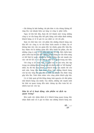 – vêîn khöng bõ aãnh hûúãng; chi phñ àún võ cuãa chuáng khöng hïì
tùng lïn. Lúåi nhuêån biïn sai tùng vaâ cöng ty phaát triïín.
  Ngay tûâ khi bùæt àêìu, Bain àaä trúã thaânh möåt trong nhûäng
cöng ty tû vêën haâng àêìu thïë giúái, bùçng caách nhêån àõnh nhûäng
khaách haâng coá tyã lïå giaá trõ cao nhêët so vúái chi phñ.
  Bain tûâ chöëi laâm viïåc vúái phêìn lúán nhûäng khaách haâng maâ
hêìu hïët caác cöng ty tû vêën khaác luön muöën coá àûúåc; hoå seä
khöng laâm viïåc cho caác giaám àöëc taâi chñnh, giaám àöëc tiïëp thõ,
hay thêåm chñ laâ nhûäng giaám àöëc àiïìu haânh böå phêån, cho duâ
nhûäng cöng ty naây coá lúán àïën mûác naâo ài nûäa. Möåt chiïën lûúåc
phaát triïín loaåi boã hêìu hïët nhûäng khaách haâng tû vêën tiïìm nùng
coá thïí thêåt kyâ quùåc, nhûng noá minh chûáng cho sûác maånh cuãa
viïåc vûát boã têët caã vaâ chó giûä laåi möåt söë-ñt-quan-troång maâ thöi.
  Vúái cöng ty kïë toaán New Zealand maâ töi noái trïn, khi têåp
trung vaâo nhûäng khaách haâng sinh lúåi nhiïìu nhêët vaâ “dïî thûúng”
nhêët, hoå àaä thu heåp phaåm vi khaách haâng cuãa mònh chó coân
möåt nûãa. Song têìm mûác hoaåt àöång trïn nhûäng khaách haâng
coân laåi naây tùng lïn gêëp àöi vaâ mûác lúåi nhuêån thu àûúåc tùng
gêëp böën lêìn. Tinh thêìn nhên viïn cuäng phêën khñch gêëp böåi.
  Coá veã thêåt quaái gúã khi böîng dûng tònh nguyïån cùæt àûát phên
nûãa khaách haâng cuãa mònh. Tuy nhiïn, nhûäng sûác maånh sinh
lúåi thêåt sûå quan troång àïën mûác chuáng aáp àaão toaân böå söë-
nhiïìu-vuån-vùåt coân laåi.


Àêu laâ söë ñt hoaåt àöång, saãn phêím vaâ dõch vuå
quan troång?
  Bïn caånh viïåc nhêån àõnh söë ñt khaách haâng quan troång, haäy
nhêån àõnh möåt söë ñt giaá trõ khaác maâ nhûäng khaách haâng naây


                                                                       117
 