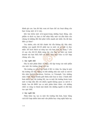 àaánh giaá cao. Sau àoá haäy xem xeát haån chïë caác hoaåt àöång cuãa
baån trong möåt söë ñt naây.
  Khi tòm kiïëm möåt söë-ñt-quan-troång nhûäng hoaåt àöång, saãn
phêím vaâ dõch vuå, baån coá thïí nhòn thêëy möåt vaâi dêëu hiïåu cuãa
chuáng tûâ nhûäng àöëi thuã phaát triïín maånh meä nhêët. Hoå àaä laâm
àiïìu gò khaác?
  Tuy nhiïn, nïëu chó bùæt chûúác thò vêîn khöng àuã. Haäy nhúá,
nhûäng con ngûúâi 80/20 phaãi taåo ra möåt caái gò múái vaâ duy
nhêët. Àïí kñch thñch sûå saáng taåo cuãa baån, haäy aáp duång 7 yïëu
töë sau cho 80/20 àónh nùng lûåc cuãa baån vaâ lônh vûåc kinh
doanh maâ baån hiïíu biïët roä nhêët. Haäy pha tröån vaâ kïët húåp
chuáng nïëu cêìn.

1. Suy nghô nhoã
  Àêy laâ möåt phên khuác cöí àiïín, chó têåp trung vaâo möåt phêìn
cuãa möåt thõ trûúâng àang töìn taåi.
  Thõ trûúâng xe mö-tö ba baánh úã Myä vaâ chêu Êu tûâng laâ möåt
thõ trûúâng rêët lúán, thöëng trõ búãi nhûäng nhaâ saãn xuêët xe mö-tö
lúán nhû Harley-Davidson, Norton, vaâ Triumph. Vaâo nhûäng
nùm 1960, haäng Honda giúái thiïåu möåt loaåi xe maáy 2 baánh nhoã
hún nhiïìu vaâo thõ trûúâng Myä, taåo ra möåt thõ trûúâng hoaân toaân
múái vaâ hêëp dêîn àöëi vúái nhiïìu ngûúâi khöng quen xe mö-tö 3
baánh. Sau àoá BMW taåo ra möåt phên khuác khaác, vúái nhûäng
chiïëc xe röång vaâ thoaãi maái daânh cho nhûäng ngûúâi coá àöi baân
toåa quaá khöí.

2. Suy nghô lúán
  Phên khuác laåi, taåo ra möåt thõ trûúâng lúán hún, hoùåc bùçng
caách kïët húåp nhiïìu hún möåt saãn phêím hay cöng nghïå hiïån taåi,



118
 