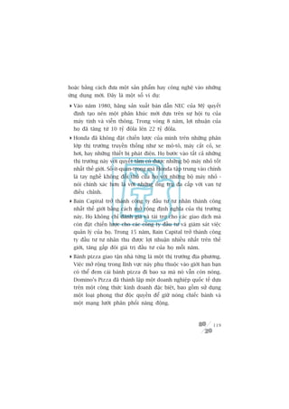 hoùåc bùçng caách àûa möåt saãn phêím hay cöng nghïå vaâo nhûäng
ûáng duång múái. Àêy laâ möåt söë vñ duå:

 Vaâo nùm 1980, haäng saãn xuêët baán dêîn NEC cuãa Myä quyïët
  àõnh taåo nïn möåt phên khuác múái dûåa trïn sûå höåi tuå cuãa
  maáy tñnh vaâ viïîn thöng. Trong voâng 8 nùm, lúåi nhuêån cuãa
  hoå àaä tùng tûâ 10 tyã àöla lïn 22 tyã àöla.
 Honda àaä khöng àùåt chiïën lûúåc cuãa mònh trïn nhûäng phên
  lúáp thõ trûúâng truyïìn thöëng nhû xe mö-tö, maáy cùæt coã, xe
  húi, hay nhûäng thiïët bõ phaát àiïån. Hoå bûúác vaâo têët caã nhûäng
  thõ trûúâng naây vúái quyïët têm coá àûúåc nhûäng böå maáy nhoã töët
  nhêët thïë giúái. Söë-ñt-quan-troång maâ Honda têåp trung vaâo chñnh
  laâ tay nghïì khöng àöëi thuã cuãa hoå vúái nhûäng böå maáy nhoã -
  noái chñnh xaác hún laâ vúái nhûäng öëng truå àa cêëp vúái van tûå
  àiïìu chónh.
 Bain Capital trúã thaânh cöng ty àêìu tû tû nhên thaânh cöng
  nhêët thïë giúái bùçng caách múã röång àõnh nghôa cuãa thõ trûúâng
  naây. Hoå khöng chó àaánh giaá vaâ taâi trúå cho caác giao dõch maâ
  coân àùåt chiïën lûúåc cho caác cöng ty àêìu tû vaâ giaám saát viïåc
  quaãn lyá cuãa hoå. Trong 15 nùm, Bain Capital trúã thaânh cöng
  ty àêìu tû tû nhên thu àûúåc lúåi nhuêån nhiïìu nhêët trïn thïë
  giúái, tùng gêëp àöi giaá trõ àêìu tû cuãa hoå möîi nùm.
 Baánh pizza giao têån nhaâ tûâng laâ möåt thõ trûúâng àõa phûúng.
  Viïåc múã röång trong lônh vûåc naây phuå thuöåc vaâo giúái haån baån
  coá thïí àem caái baánh pizza ài bao xa maâ noá vêîn coân noáng.
  Domino’s Pizza àaä thaânh lêåp möåt doanh nghiïåp quöëc tïë dûåa
  trïn möåt cöng thûác kinh doanh àùåc biïåt, bao göìm sûã duång
  möåt loaåi phong thû àöåc quyïìn àïí giûä noáng chiïëc baánh vaâ
  möåt maång lûúái phên phöëi nùng àöång.



                                                                   119
 