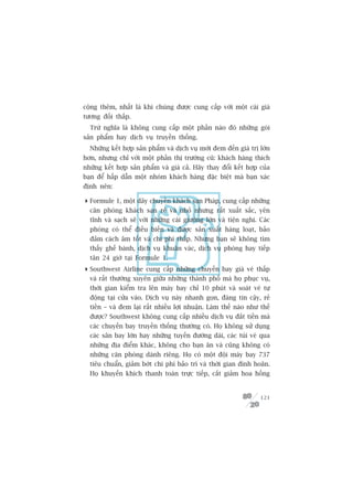cöång thïm, nhêët laâ khi chuáng àûúåc cung cêëp vúái möåt caái giaá
tûúng àöëi thêëp.
  Trûâ nghôa laâ khöng cung cêëp möåt phêìn naâo àoá nhûäng goái
saãn phêím hay dõch vuå truyïìn thöëng.
  Nhûäng kïët húåp saãn phêím vaâ dõch vuå múái àem àïën giaá trõ lúán
hún, nhûng chó vúái möåt phêìn thõ trûúâng cuä: khaách haâng thñch
nhûäng kïët húåp saãn phêím vaâ giaá caã. Haäy thay àöíi kïët húåp cuãa
baån àïí hêëp dêîn möåt nhoám khaách haâng àùåc biïåt maâ baån xaác
àõnh nïn:

 Formule 1, möåt dêy chuyïìn khaách saån Phaáp, cung cêëp nhûäng
  cùn phoâng khaách saån reã vaâ nhoã nhûng rêët xuêët sùæc, yïn
  tônh vaâ saåch seä vúái nhûäng caái giûúâng lúán vaâ tiïån nghi. Caác
  phoâng coá thïí àiïìu biïën vaâ àûúåc saãn xuêët haâng loaåt, baão
  àaãm caách êm töët vaâ chi phñ thêëp. Nhûng baån seä khöng tòm
  thêëy ghïë baânh, dõch vuå khuên vaác, dõch vuå phoâng hay tiïëp
  tên 24 giúâ taåi Formule 1.
 Southwest Airline cung cêëp nhûäng chuyïën bay giaá veá thêëp
  vaâ rêët thûúâng xuyïn giûäa nhûäng thaânh phöë maâ hoå phuåc vuå,
  thúâi gian kiïím tra lïn maáy bay chó 10 phuát vaâ soaát veá tûå
  àöång taåi cûãa vaâo. Dõch vuå naây nhanh goån, àaáng tin cêåy, reã
  tiïìn – vaâ àem laåi rêët nhiïìu lúåi nhuêån. Laâm thïë naâo nhû thïë
  àûúåc? Southwest khöng cung cêëp nhiïìu dõch vuå àùæt tiïìn maâ
  caác chuyïën bay truyïìn thöëng thûúâng coá. Hoå khöng sûã duång
  caác sên bay lúán hay nhûäng tuyïën àûúâng daâi, caác tuái veá qua
  nhûäng àõa àiïím khaác, khöng cho baån ùn vaâ cuäng khöng coá
  nhûäng cùn phoâng daânh riïng. Hoå coá möåt àöåi maáy bay 737
  tiïu chuêín, giaãm búát chi phñ baão trò vaâ thúâi gian àònh hoaän.
  Hoå khuyïën khñch thanh toaán trûåc tiïëp, cùæt giaãm hoa höìng


                                                                   121
 