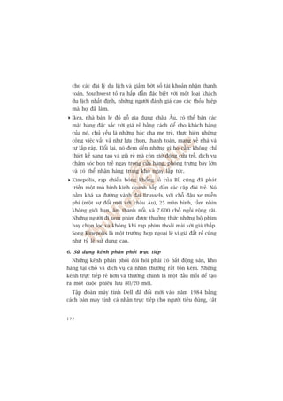 cho caác àaåi lyá du lõch vaâ giaãm búát söë taâi khoaãn nhêån thanh
  toaán. Southwest toã ra hêëp dêîn àùåc biïåt vúái möåt loaåi khaách
  du lõch nhêët àõnh, nhûäng ngûúâi àaánh giaá cao caác thoãa hiïåp
  maâ hoå àaä laâm.
 Ikea, nhaâ baán leã àöì göî gia duång chêu Êu, coá thïí baán caác
  mùåt haâng àùåc sùæc vúái giaá reã bùçng caách àïí cho khaách haâng
  cuãa noá, chuã yïëu laâ nhûäng bêåc cha meå treã, thûåc hiïån nhûäng
  cöng viïåc vêët vaã nhû lûåa choån, thanh toaán, mang vïì nhaâ vaâ
  tûå lùæp raáp. Àöíi laåi, noá àem àïën nhûäng gò hoå cêìn: khöng chó
  thiïët kïë saáng taåo vaâ giaá reã maâ coân giúâ àoáng cûãa trïî, dõch vuå
  chùm soác boån treã ngay trong cûãa haâng, phoâng trûng baây lúán
  vaâ coá thïí nhêån haâng trong kho ngay lêåp tûác.
 Kinepolis, raåp chiïëu boáng khöíng löì cuãa Bó, cuäng àaä phaát
  triïín möåt mö hònh kinh doanh hêëp dêîn caác cùåp àöi treã. Noá
  nùçm khaá xa àûúâng vaânh àai Brussels, vúái chöî àêåu xe miïîn
  phñ (möåt sûå àöíi múái vúái chêu Êu), 25 maân hònh, têìm nhòn
  khöng giúái haån, êm thanh nöíi, vaâ 7.600 chöî ngöìi röång raäi.
  Nhûäng ngûúâi ài xem phim àûúåc thûúãng thûác nhûäng böå phim
  hay choån loåc vaâ khöng khñ raåp phim thoaãi maái vúái giaá thêëp.
  Song Kinepolis laâ möåt trûúâng húåp ngoaåi lïå vò giaá àêët reã cuäng
  nhû tyã lïå sûã duång cao.

6. Sûã duång kïnh phên phöëi trûåc tiïëp
  Nhûäng kïnh phên phöëi àoâi hoãi phaãi coá bêët àöång saãn, kho
haâng taåi chöî vaâ dõch vuå caá nhên thûúâng rêët töën keám. Nhûäng
kïnh trûåc tiïëp reã hún vaâ thûúâng chñnh laâ möåt àêìu möëi àïí taåo
ra möåt cuöåc phiïu lûu 80/20 múái.
  Têåp àoaân maáy tñnh Dell àaä àöíi múái vaâo nùm 1984 bùçng
caách baán maáy tñnh caá nhên trûåc tiïëp cho ngûúâi tiïu duâng, cùæt


122
 