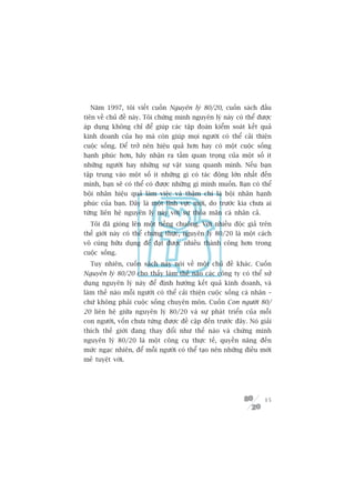 Nùm 1997, töi viïët cuöën Nguyïn lyá 80/20, cuöën saách àêìu
tiïn vïì chuã àïì naây. Töi chûáng minh nguyïn lyá naây coá thïí àûúåc
aáp duång khöng chó àïí giuáp caác têåp àoaân kiïím soaát kïët quaã
kinh doanh cuãa hoå maâ coân giuáp moåi ngûúâi coá thïí caãi thiïån
cuöåc söëng. Àïí trúã nïn hiïåu quaã hún hay coá möåt cuöåc söëng
haånh phuác hún, haäy nhêån ra têìm quan troång cuãa möåt söë ñt
nhûäng ngûúâi hay nhûäng sûå vêåt xung quanh mònh. Nïëu baån
têåp trung vaâo möåt söë ñt nhûäng gò coá taác àöång lúán nhêët àïën
mònh, baån seä coá thïí coá àûúåc nhûäng gò mònh muöën. Baån coá thïí
böåi nhên hiïåu quaã laâm viïåc vaâ thêåm chñ laâ böåi nhên haånh
phuác cuãa baån. Àêy laâ möåt lônh vûåc múái, do trûúác kia chûa ai
tûâng liïn hïå nguyïn lyá naây vúái sûå thoãa maän caá nhên caã.
  Töi àaä gioáng lïn möåt tiïëng chuöng. Vúái nhiïìu àöåc giaã trïn
thïë giúái naây coá thïí chûáng thûåc, nguyïn lyá 80/20 laâ möåt caách
vö cuâng hûäu duång àïí àaåt àûúåc nhiïìu thaânh cöng hún trong
cuöåc söëng.
  Tuy nhiïn, cuöën saách naây noái vïì möåt chuã àïì khaác. Cuöën
Nguyïn lyá 80/20 cho thêëy laâm thïë naâo caác cöng ty coá thïí sûã
duång nguyïn lyá naây àïí àõnh hûúáng kïët quaã kinh doanh, vaâ
laâm thïë naâo möîi ngûúâi coá thïí caãi thiïån cuöåc söëng caá nhên –
chûá khöng phaãi cuöåc söëng chuyïn mön. Cuöën Con ngûúâi 80/
20 liïn hïå giûäa nguyïn lyá 80/20 vaâ sûå phaát triïín cuãa möîi
con ngûúâi, vöën chûa tûâng àûúåc àïì cêåp àïën trûúác àêy. Noá giaãi
thñch thïë giúái àang thay àöíi nhû thïë naâo vaâ chûáng minh
nguyïn lyá 80/20 laâ möåt cöng cuå thûåc tïë, quyïìn nùng àïën
mûác ngaåc nhiïn, àïí möîi ngûúâi coá thïí taåo nïn nhûäng àiïìu múái
meã tuyïåt vúâi.




                                                                   15
 