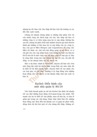 nhûng hoå rêët thaåo viïåc thu thêåp dûä liïåu trïn thõ trûúâng vaâ caác
àöëi thuã caånh tranh.
  Chuáng töi nhanh choáng nhêån ra nhûäng nhaâ phên tñch treã
cuãa mònh cuäng rêët thñch húåp vúái viïåc thu thêåp dûä liïåu vïì
nhûäng cöng ty coá tiïìm nùng mua laåi vaâ saáp nhêåp. Khöng lêu
sau àoá, chuáng töi phaát triïín möåt nhaánh chuyïn gia múái chuyïn
àaánh giaá nhûäng cú höåi mua laåi vaâ saáp nhêåp cuãa caác cöng ty,
hay coân goåi laâ MA (Mergers and Acquisitions). Vò cöng viïåc
MA rêët àûúåc caác chuã tõch höåi àöìng quaãn trõ ûa thñch, vaâ vò
chi phñ cho viïåc saáp nhêåp hoaân toaân khöng bõ tñnh vaâo baãn kï
lúâi löî nïn àoá laâ möåt cöng viïåc rêët nhaåy caãm vïì mùåt giaá caã. Àêy
laâ cöng thûác trong mú cuãa chuáng töi: giaá rêët cao, chi phñ rêët
thêëp, vaâ lúåi nhuêån biïn sai rêët tuyïåt vúâi.
  Möåt vñ duå khaác chñnh laâ Microsoft, chuyïn chó laâm viïåc trïn
möåt têìng lúáp sinh lúåi nhiïìu nhêët trong lônh vûåc maáy tñnh, àoá
laâ thiïët kïë hïå àiïìu haânh. Nike, chuyïn thiïët kïë taåo nhaän cho
caác loaåi giaây vúá thïí thao, thûúâng ñt kyá húåp àöìng trïn nhûäng
hoaåt àöång cêìn vöën nhiïìu vaâ lúåi nhuêån thêëp nhû saãn xuêët vaâ
baán leã.



                Rachel: Àiïín hònh cuãa
                möåt nhaâ quaãn lyá 80/20
  Viïåc kinh doanh quêìn aáo nûä cuãa Rachel thu àûúåc lúåi nhuêån
rêët cao nhúâ nhûäng hoaåt àöång söë-ñt-quan-troång cuãa mònh. Thïë
maånh cuãa hoå laâ thiïët kïë saãn phêím, mua ài baán laåi, vaâ baán leã
giaãm giaá trong caác cûãa haâng. Àûúåc thûåc hiïån khaá töët, nhûäng
hoaåt àöång naây àem àïën lúåi nhuêån cao vaâ giuáp hoå phaát triïín,
àöìng thúâi chó àoâi hoãi möåt söë vöën tûúng àöëi thêëp. Nhûäng söë-

124
 