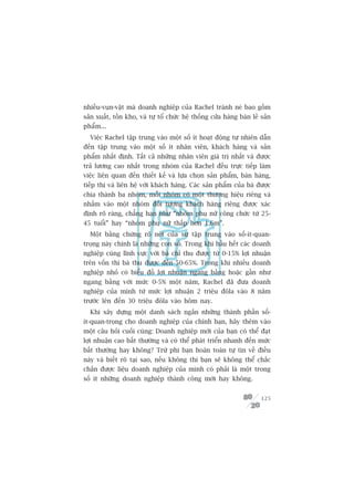 nhiïìu-vuån-vùåt maâ doanh nghiïåp cuãa Rachel traánh neá bao göìm
saãn xuêët, töìn kho, vaâ tûå töí chûác hïå thöëng cûãa haâng baán leã saãn
phêím...
  Viïåc Rachel têåp trung vaâo möåt söë ñt hoaåt àöång tûå nhiïn dêîn
àïën têåp trung vaâo möåt söë ñt nhên viïn, khaách haâng vaâ saãn
phêím nhêët àõnh. Têët caã nhûäng nhên viïn giaá trõ nhêët vaâ àûúåc
traã lûúng cao nhêët trong nhoám cuãa Rachel àïìu trûåc tiïëp laâm
viïåc liïn quan àïën thiïët kïë vaâ lûåa choån saãn phêím, baán haâng,
tiïëp thõ vaâ liïn hïå vúái khaách haâng. Caác saãn phêím cuãa baâ àûúåc
chia thaânh ba nhoám, möîi nhoám coá möåt thûúng hiïåu riïng vaâ
nhùæm vaâo möåt nhoám àöëi tûúång khaách haâng riïng àûúåc xaác
àõnh roä raâng, chùèng haån nhû “nhoám phuå nûä cöng chûác tûâ 25-
45 tuöíi” hay “nhoám phuå nûä thêëp hún 1,6m”.
  Möåt bùçng chûáng roä neát cuãa sûå têåp trung vaâo söë-ñt-quan-
troång naây chñnh laâ nhûäng con söë. Trong khi hêìu hïët caác doanh
nghiïåp cuâng lônh vûåc vúái baâ chó thu àûúåc tûâ 0-15% lúåi nhuêån
trïn vöën thò baâ thu àûúåc àïën 50-65%. Trong khi nhiïìu doanh
nghiïåp nhoã coá biïíu àöì lúåi nhuêån ngang bùçng hoùåc gêìn nhû
ngang bùçng vúái mûác 0-5% möåt nùm, Rachel àaä àûa doanh
nghiïåp cuãa mònh tûâ mûác lúåi nhuêån 2 triïåu àöla vaâo 8 nùm
trûúác lïn àïën 30 triïåu àöla vaâo höm nay.
  Khi xêy dûång möåt danh saách ngùæn nhûäng thaânh phêìn söë-
ñt-quan-troång cho doanh nghiïåp cuãa chñnh baån, haäy thïm vaâo
möåt cêu hoãi cuöëi cuâng: Doanh nghiïåp múái cuãa baån coá thïí àaåt
lúåi nhuêån cao bêët thûúâng vaâ coá thïí phaát triïín nhanh àïën mûác
bêët thûúâng hay khöng? Trûâ phi baån hoaân toaân tûå tin vïì àiïìu
naây vaâ biïët roä taåi sao, nïëu khöng thò baån seä khöng thïí chùæc
chùæn àûúåc liïåu doanh nghiïåp cuãa mònh coá phaãi laâ möåt trong
söë ñt nhûäng doanh nghiïåp thaânh cöng múái hay khöng.


                                                                       125
 