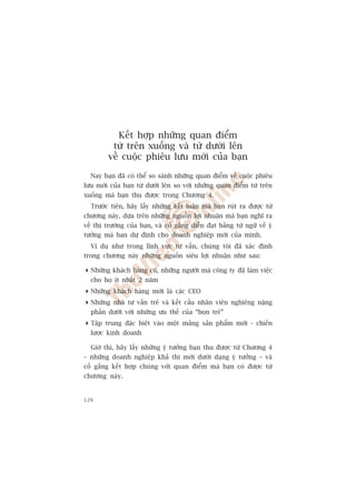 Kïët húåp nhûäng quan àiïím
          tûâ trïn xuöëng vaâ tûâ dûúái lïn
         vïì cuöåc phiïu lûu múái cuãa baån

  Nay baån àaä coá thïí so saánh nhûäng quan àiïím vïì cuöåc phiïu
lûu múái cuãa baån tûâ dûúái lïn so vúái nhûäng quan àiïím tûâ trïn
xuöëng maâ baån thu àûúåc trong Chûúng 4.
  Trûúác tiïn, haäy lêëy nhûäng kïët luêån maâ baån ruát ra àûúåc tûâ
chûúng naây, dûåa trïn nhûäng nguöìn lúåi nhuêån maâ baån nghô ra
vïì thõ trûúâng cuãa baån, vaâ cöë gùæng diïîn àaåt bùçng tûâ ngûä vïì yá
tûúãng maâ baån dûå àõnh cho doanh nghiïåp múái cuãa mònh.
  Vñ duå nhû trong lônh vûåc tû vêën, chuáng töi àaä xaác àõnh
trong chûúng naây nhûäng nguöìn siïu lúåi nhuêån nhû sau:

 Nhûäng khaách haâng cuä, nhûäng ngûúâi maâ cöng ty àaä laâm viïåc
  cho hoå ñt nhêët 2 nùm
 Nhûäng khaách haâng múái laâ caác CEO
 Nhûäng nhaâ tû vêën treã vaâ kïët cêëu nhên viïn nghiïng nùång
  phêìn dûúái vúái nhûäng ûu thïë cuãa “boån treã”
 Têåp trung àùåc biïåt vaâo möåt maãng saãn phêím múái - chiïën
  lûúåc kinh doanh

  Giúâ thò, haäy lêëy nhûäng yá tûúãng baån thu àûúåc tûâ Chûúng 4
– nhûäng doanh nghiïåp khaã thi múái dûúái daång yá tûúãng – vaâ
cöë gùæng kïët húåp chuáng vúái quan àiïím maâ baån coá àûúåc tûâ
chûúng naây.


126
 