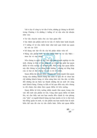 Vúái vñ duå vïì cöng ty tû vêën úã trïn, nhûäng gò chuáng ta àaä biïët
trong Chûúng 4 laâ nhûäng yá tûúãng vïì tû vêën siïu lúåi nhuêån
nhû sau:

 Tû vêën chuyïn mön cho caác ban giaám àöëc
 Xaác àõnh saãn phêím múái laâ tû vêën vïì chiïën lûúåc kinh doanh
 YÁ tûúãng vïì tû vêën chiïën lûúåc nhû möåt quaá trònh taåo quan
  hïå vúái caác CEO
 Sûã duång sûác bêåt töëi àa cuãa böå phêån nhên viïn treã
 Maãng saãn phêím múái: tû vêën chiïën lûúåc vaâ tû vêën MA –
  mua laåi vaâ saáp nhêåp

  Nïëu chuáng ta nghô vïì viïåc bùæt àêìu möåt doanh nghiïåp tû vêën
múái, chuáng ta hùèn seä haâi loâng vïì sûå truâng lùåp giûäa hai quan
àiïím tûâ trïn xuöëng vaâ tûâ dûúái lïn. Möåt trong hai quan àiïím
naây àùåt chuáng ta vaâo àuáng àõnh hûúáng – nhûng sûå töíng húåp
cuãa caã hai seä àùåt chuáng ta vaâo võ trñ töët nhêët.
  Quan àiïím lúåi nhuêån nhòn tûâ dûúái lïn nhêën maånh têìm quan
troång cuãa nhûäng khaách haâng lêu nùm vaâ qua àoá seä choån lûåa
chó nhûäng khaách haâng coá tiïìm nùng laâm viïåc lêu daâi, vaâ biïën
àöíi nhûäng dûå aán hiïån taåi thaânh nhûäng dûå aán múái vúái cuâng
möåt khaách haâng. Chuáng ta hùèn seä boã qua àiïìu naây nïëu chuáng
ta chó chùm chuá nhòn theo quan àiïím tûâ trïn xuöëng.
  Quan àiïím tûâ trïn xuöëng nhêën maånh têìm quan troång cuãa
viïåc àöíi múái saãn phêím tû vêën. Cuäng nhû quan àiïím tûâ dûúái
lïn, noá cho thêëy núi maâ baån muöën àïën chñnh laâ vùn phoâng
cuãa “sïëp”, vaâ ngûúâi khaách haâng maâ baån muöën coá laâ võ chuã tõch
höåi àöìng quaãn trõ múái, vaâ saãn phêím maâ baån muöën baán laâ möåt
biïën thïí naâo àoá cuãa tû vêën chiïën lûúåc. Àiïìu maâ quan àiïím


                                                                    127
 
