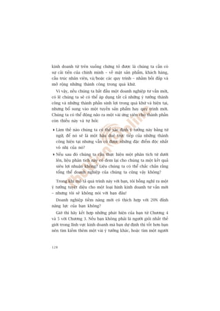 kinh doanh tûâ trïn xuöëng chûáng toã àûúåc laâ chuáng ta cêìn coá
sûå caãi tiïën cuãa chñnh mònh – vïì mùåt saãn phêím, khaách haâng,
cêëu truác nhên viïn, vaâ/hoùåc caác quy trònh – nhùçm böìi àùæp vaâ
múã röång nhûäng thaânh cöng trong quaá khûá.
  Vò vêåy, nïëu chuáng ta bùæt àêìu möåt doanh nghiïåp tû vêën múái,
coá leä chuáng ta seä coá thïí aáp duång têët caã nhûäng yá tûúãng thaânh
cöng vaâ nhûäng thaânh phêìn sinh lúåi trong quaá khûá vaâ hiïån taåi,
nhûng böí sung vaâo möåt tuyïën saãn phêím hay quy trònh múái.
Chuáng ta coá thïí àöång naäo ra möåt vaâi ûáng viïn cho thaânh phêìn
coân thiïëu naây vaâ tûå hoãi:

 Laâm thïë naâo chuáng ta coá thïí xaác àõnh yá tûúãng naây bùçng tûâ
  ngûä, àïí noá seä laâ möåt hêåu duïå trûåc tiïëp cuãa nhûäng thaânh
  cöng hiïån taåi nhûng vêîn coá àûúåc nhûäng àùåc àiïím àöåc nhêët
  vö nhõ cuãa noá?
 Nïëu sau àoá chuáng ta cêìn thûåc hiïån möåt phên tñch tûâ dûúái
  lïn, liïåu phên tñch naây coá àem laåi cho chuáng ta möåt kïët quaã
  siïu lúåi nhuêån khöng? Liïåu chuáng ta coá thïí chùæc chùæn rùçng
  töíng thïí doanh nghiïåp cuãa chuáng ta cuäng vêåy khöng?

  Trong khi mö taã quaá trònh naây vúái baån, töi böîng nghô ra möåt
yá tûúãng tuyïåt diïåu cho möåt loaåi hònh kinh doanh tû vêën múái
– nhûng töi seä khöng noái vúái baån àêu!
  Doanh nghiïåp tiïìm nùng múái coá thñch húåp vúái 20% àónh
nùng lûåc cuãa baån khöng?
  Giúâ thò haäy kïët húåp nhûäng phaát hiïån cuãa baån tûâ Chûúng 4
vaâ 5 vúái Chûúng 3. Nïëu baån khöng phaãi laâ ngûúâi gioãi nhêët thïë
giúái trong lônh vûåc kinh doanh maâ baån dûå àõnh thò töët hún baån
nïn tòm kiïëm thïm möåt vaâi yá tûúãng khaác, hoùåc tòm möåt ngûúâi



128
 