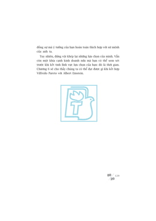 àöìng sûå maâ yá tûúãng cuãa baån hoaân toaân thñch húåp vúái sûá mïånh
cuãa anh ta.
  Tuy nhiïn, àûâng vöåi kheáp laåi nhûäng lûåa choån cuãa mònh. Vêîn
coân möåt khña caånh kinh doanh nûäa maâ baån coá thïí xem xeát
trûúác khi kïët tinh lônh vûåc lûåa choån cuãa baån: àoá laâ thúâi gian.
Chûúng 6 seä cho thêëy chuáng ta coá thïí àaåt àûúåc gò khi kïët húåp
Vilfredo Pareto vúái Albert Einstein.




                                                                    129
 