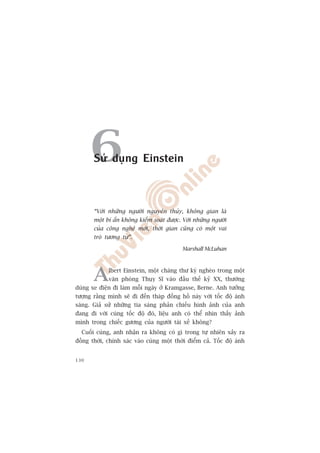 6Sûã duång Einstein



       “Vúái nhûäng ngûúâi nguyïn thuãy, khöng gian laâ
       möåt bñ êín khöng kiïím soaát àûúåc. Vúái nhûäng ngûúâi
       cuãa cöng nghïå múái, thúâi gian cuäng coá möåt vai
       troâ tûúng tûå”.

                                            Marshall McLuhan




       A     lbert Einstein, möåt chaâng thû kyá ngheâo trong möåt
             vùn phoâng Thuåy Sô vaâo àêìu thïë kyã XX, thûúâng
duâng xe àiïån ài laâm möîi ngaây úã Kramgasse, Berne. Anh tûúãng
tûúång rùçng mònh seä ài àïën thaáp àöìng höì naây vúái töëc àöå aánh
saáng. Giaã sûã nhûäng tia saáng phaãn chiïëu hònh aãnh cuãa anh
àang ài vúái cuâng töëc àöå àoá, liïåu anh coá thïí nhòn thêëy aãnh
mònh trong chiïëc gûúng cuãa ngûúâi taâi xïë khöng?
  Cuöëi cuâng, anh nhêån ra khöng coá gò trong tûå nhiïn xaãy ra
àöìng thúâi, chñnh xaác vaâo cuâng möåt thúâi àiïím caã. Töëc àöå aánh


130
 