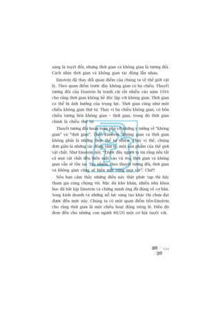 saáng laâ tuyïåt àöëi, nhûng thúâi gian vaâ khöng gian laâ tûúng àöëi.
Caách nhòn thúâi gian vaâ khöng gian taác àöång lêîn nhau.
  Einstein àaä thay àöíi quan àiïím cuãa chuáng ta vïì thïë giúái vêåt
lyá. Theo quan àiïím trûúác àêy khöng gian coá ba chiïìu. Thuyïët
tûúng àöëi cuãa Eisntein bõ tranh caäi rêët nhiïìu vaâo nùm 1916
cho rùçng thúâi gian khöng hïì àöåc lêåp vúái khöng gian. Thúâi gian
coá thïí bõ aãnh hûúãng cuãa troång lûåc. Thúâi gian cuäng nhû möåt
chiïìu khöng gian thûá tû. Thay vò ba chiïìu khöng gian, coá böën
chiïìu tûúng liïn khöng gian – thúâi gian, trong àoá thúâi gian
chñnh laâ chiïìu thûá tû.
  Thuyïët tûúng àöëi hoaân toaân phaá vúä nhûäng yá tûúãng vïì “khöng
gian” vaâ “thúâi gian”. Theo Einstein, khöng gian vaâ thúâi gian
khöng phaãi laâ nhûäng thûåc thïí tûå nhiïn. Thay vò thïë, chuáng
àún giaãn laâ nhûäng taác àöång têm lyá, möåt saãn phêím cuãa thïë giúái
vêåt chêët. Nhû Einstein noái: “Trûúác àêy ngûúâi ta tin rùçng nïëu têët
caã moåi vêåt chêët àïìu biïën mêët vaâo vuä truå, thúâi gian vaâ khöng
gian vêîn seä töìn taåi. Tuy nhiïn, theo thuyïët tûúng àöëi, thúâi gian
vaâ khöng gian cuäng seä biïën mêët cuâng moåi vêåt”. Chaâ!!!
  Nïëu baån caãm thêëy nhûäng àiïìu naây thêåt phûác taåp thò haäy
tham gia cuâng chuáng töi. Mùåc duâ khoá khùn, nhiïìu nhaâ khoa
hoåc àaä bùæt kõp Einstein vaâ chûáng minh öng àaä àuáng vïì cú baãn.
Song kinh doanh vaâ nhûäng nöî lûåc saáng taåo khaác thò chûa àaåt
àûúåc àïën mûác naây. Chuáng ta coá möåt quan àiïím tiïìn-Einstein
cho rùçng thúâi gian laâ möåt chiïìu hoaåt àöång riïng leã. Àiïìu àoá
àem àïën cho nhûäng con ngûúâi 80/20 möåt cú höåi tuyïåt vúâi.




                                                                    131
 