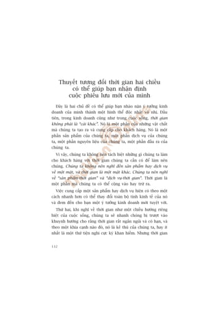 Thuyïët tûúng àöëi thúâi gian hai chiïìu
          coá thïí giuáp baån nhêån àõnh
         cuöåc phiïu lûu múái cuãa mònh
  Àêy laâ hai chuã àïì coá thïí giuáp baån nhaâo nùån yá tûúãng kinh
doanh cuãa mònh thaânh möåt hònh thïí àöåc nhêët vö nhõ. Àêìu
tiïn, trong kinh doanh cuäng nhû trong cuöåc söëng, thúâi gian
khöng phaãi laâ “caái khaác”. Noá laâ möåt phêìn cuãa nhûäng vêåt chêët
maâ chuáng ta taåo ra vaâ cung cêëp cho khaách haâng. Noá laâ möåt
phêìn saãn phêím cuãa chuáng ta, möåt phêìn dõch vuå cuãa chuáng
ta, möåt phêìn nguyïn liïåu cuãa chuáng ta, möåt phêìn àêìu ra cuãa
chuáng ta.
  Vò vêåy, chuáng ta khöng nïn taách biïåt nhûäng gò chuáng ta laâm
cho khaách haâng vúái thúâi gian chuáng ta cêìn coá àïí laâm nïn
chuáng. Chuáng ta khöng nïn nghô àïën saãn phêím hay dõch vuå
vïì möåt mùåt, vaâ thúâi gian laâ möåt mùåt khaác. Chuáng ta nïn nghô
vïì “saãn phêím-thúâi gian” vaâ “dõch vuå-thúâi gian”. Thúâi gian laâ
möåt phêìn maâ chuáng ta coá thïí cöång vaâo hay trûâ ra.
  Viïåc cung cêëp möåt saãn phêím hay dõch vuå hiïån coá theo möåt
caách nhanh hún coá thïí thay àöíi toaân böå tñnh kinh tïë cuãa noá
vaâ àem àïën cho baån möåt yá tûúãng kinh doanh múái tuyïåt vúâi.
  Thûá hai, khi nghô vïì thúâi gian nhû möåt chiïìu hûúáng riïng
biïåt cuãa cuöåc söëng, chuáng ta seä nhanh choáng bõ trûúåt vaâo
khuynh hûúáng cho rùçng thúâi gian rêët ngùæn nguãi vaâ coá haån, vaâ
theo möåt khña caånh naâo àoá, noá laâ keã thuâ cuãa chuáng ta, hay ñt
nhêët laâ möåt thûá tiïån nghi cûåc kyâ khan hiïëm. Nhûng thúâi gian


132
 