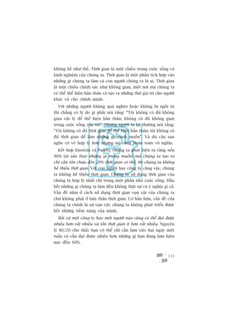 khöng hïì nhû thïë. Thúâi gian laâ möåt chiïìu trong cuöåc söëng vaâ
kinh nghiïåm cuãa chuáng ta. Thúâi gian laâ möåt phêìn tñch húåp vaâo
nhûäng gò chuáng ta laâm vaâ con ngûúâi chuáng ta laâ ai. Thúâi gian
laâ möåt chiïìu chñnh xaác nhû khöng gian, möåt núi maâ chuáng ta
coá thïí thïí hiïån baãn thên vaâ taåo ra nhûäng thûá giaá trõ cho ngûúâi
khaác vaâ cho chñnh mònh.
  Vúái nhûäng ngûúâi khöng quaá ngheâo hoùåc khöng bõ ngöìi tuâ
thò chùèng coá lyá do gò phaãi noái rùçng: “Töi khöng coá àuã khöng
gian vêåt lyá àïí thïí hiïån baãn thên; khöng coá àuã khöng gian
trong cuöåc söëng cuãa töi”. Nhûng ngûúâi ta laåi thûúâng noái rùçng:
“Töi khöng coá àuã thúâi gian àïí thïí hiïån baãn thên; töi khöng coá
àuã thúâi gian àïí laâm nhûäng gò mònh muöën”. Vaâ duâ cêu sau
nghe coá veã húåp lyá hún nhûng noá cuäng hoaân toaân vö nghôa.
  Kïët húåp Einstein vaâ Pareto, chuáng ta phaát hiïån ra rùçng nïëu
80% taâi saãn (hay nhûäng gò mong muöën) maâ chuáng ta taåo ra
chó cêìn töën chûa àïën 20% thúâi gian coá thïí, thò chuáng ta khöng
hïì thiïëu thúâi gian. Vúái con ngûúâi hay cöng ty cuäng vêåy, chuáng
ta khöng hïì thiïëu thúâi gian. Chuáng ta sûã duång thúâi gian cuãa
chuáng ta húåp lyá nhêët chó trong möåt phêìn nhoã cuöåc söëng. Hêìu
hïët nhûäng gò chuáng ta laâm àïìu khöng thêåt sûå coá yá nghôa gò caã.
Vêën àïì nùçm úã caách sûã duång thúâi gian vuån vùåt cuãa chuáng ta
chûá khöng phaãi úã baãn thên thúâi gian. Cú baãn hún, vêën àïì cuãa
chuáng ta chñnh laâ sûå vuån vùåt: chuáng ta khöng phaát triïín àûúåc
hïët nhûäng tiïìm nùng cuãa mònh.
  Bêët cûá möåt cöng ty hay möåt ngûúâi naâo cuäng coá thïí àaåt àûúåc
nhiïìu hún rêët nhiïìu vaâ töën thúâi gian ñt hún rêët nhiïìu. Nguyïn
lyá 80/20 cho thêëy baån coá thïí chó cêìn laâm viïåc hai ngaây möåt
tuêìn vaâ vêîn àaåt àûúåc nhiïìu hún nhûäng gò baån àang laâm hiïån
nay àïën 60%.


                                                                     133
 
