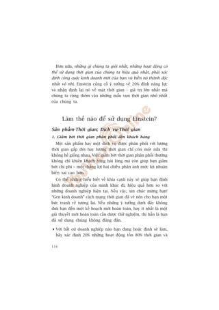 Hún nûäa, nhûäng gò chuáng ta gioãi nhêët, nhûäng hoaåt àöång coá
thïí sûã duång thúâi gian cuãa chuáng ta hiïåu quaã nhêët, phaãi xaác
àõnh cöng cuöåc kinh doanh múái cuãa baån vaâ biïën noá thaânh àöåc
nhêët vö nhõ. Einstein cuãng cöë yá tûúãng vïì 20% àónh nùng lûåc
vaâ nhêån àõnh laåi noá vïì mùåt thúâi gian – giaá trõ lúán nhêët maâ
chuáng ta cöång thïm vaâo nhûäng mêíu vuån thúâi gian nhoã nhêët
cuãa chuáng ta.



      Laâm thïë naâo àïí sûã duång Einstein?
Saãn phêím-Thúâi gian; Dõch vuå-Thúâi gian
1. Giaãm búát thúâi gian phên phöëi àïën khaách haâng
  Möåt saãn phêím hay möåt dõch vuå àûúåc phên phöëi vúái lûúång
thúâi gian gêëp àöi hay lûúång thúâi gian chó coân möåt nûãa thò
khöng hïì giöëng nhau. Viïåc giaãm búát thúâi gian phên phöëi thûúâng
khöng chó khiïën khaách haâng haâi loâng maâ coân giuáp baån giaãm
búát chi phñ – möåt thùæng lúåi hai chiïìu phaãn aánh mûác lúåi nhuêån
biïn sai cao hún.
  Coá thïí nhûäng hiïíu biïët vïì khña caånh naây seä giuáp baån àõnh
hònh doanh nghiïåp cuãa mònh khaác ài, hiïåu quaã hún so vúái
nhûäng doanh nghiïåp hiïån taåi. Nïëu vêåy, xin chuác mûâng baån!
“Gen kinh doanh” caách maång thúâi gian àaä veä nïn cho baån möåt
bûác tranh vïì tûúng lai. Nïëu nhûäng yá tûúãng dûúái àêy khöng
àûa baån àïën möåt kïë hoaåch múái hoaân toaân, hay ñt nhêët laâ möåt
giaã thuyïët múái hoaân toaân cêìn àûúåc thûã nghiïåm, thò hùèn laâ baån
àaä sûã duång chuáng khöng àuáng àùæn.

 Vúái bêët cûá doanh nghiïåp naâo baån àang hoùåc àõnh seä laâm,
  haäy xaác àõnh 20% nhûäng hoaåt àöång töën 80% thúâi gian vaâ

134
 