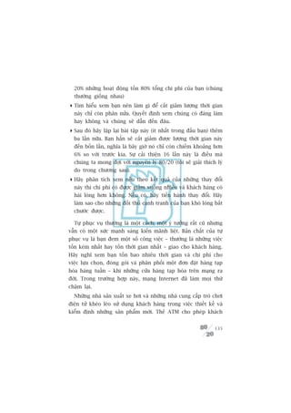 20% nhûäng hoaåt àöång töën 80% töíng chi phñ cuãa baån (chuáng
  thûúâng giöëng nhau)
 Tòm hiïíu xem baån nïn laâm gò àïí cùæt giaãm lûúång thúâi gian
  naây chó coân phên nûãa. Quyïët àõnh xem chuáng coá àaáng laâm
  hay khöng vaâ chuáng seä dêîn àïën àêu.
 Sau àoá haäy lùåp laåi baâi têåp naây (ñt nhêët trong àêìu baån) thïm
  ba lêìn nûäa. Baån hùèn seä cùæt giaãm àûúåc lûúång thúâi gian naây
  àïën böën lêìn, nghôa laâ bêy giúâ noá chó coân chiïëm khoaãng hún
  6% so vúái trûúác kia. Sûå caãi thiïån 16 lêìn naây laâ àiïìu maâ
  chuáng ta mong àúåi vúái nguyïn lyá 80/20 (töi seä giaãi thñch lyá
  do trong chûúng sau).
 Haäy phên tñch xem nïëu theo kïët quaã cuãa nhûäng thay àöíi
  naây thò chi phñ coá àûúåc giaãm xuöëng nhiïìu vaâ khaách haâng coá
  haâi loâng hún khöng. Nïëu coá, haäy tiïën haânh thay àöíi. Haäy
  laâm sao cho nhûäng àöëi thuã caånh tranh cuãa baån khoá loâng bùæt
  chûúác àûúåc.

  Tûå phuåc vuå thûúâng laâ möåt caách; möåt yá tûúãng rêët cuä nhûng
vêîn coá möåt sûác maånh saáng kiïën maänh liïåt. Baãn chêët cuãa tûå
phuåc vuå laâ baån àem möåt söë cöng viïåc – thûúâng laâ nhûäng viïåc
töën keám nhêët hay töën thúâi gian nhêët – giao cho khaách haâng.
Haäy nghô xem baån töën bao nhiïu thúâi gian vaâ chi phñ cho
viïåc lûåa choån, àoáng goái vaâ phên phöëi möåt àún àùåt haâng taåp
hoáa haâng tuêìn – khi nhûäng cûãa haâng taåp hoáa trïn maång ra
àúâi. Trong trûúâng húåp naây, maång Internet àaä laâm moåi thûá
chêåm laåi.
  Nhûäng nhaâ saãn xuêët xe húi vaâ nhûäng nhaâ cung cêëp troâ chúi
àiïån tûã kheáo leáo sûã duång khaách haâng trong viïåc thiïët kïë vaâ
kiïím àõnh nhûäng saãn phêím múái. Theã ATM cho pheáp khaách


                                                                   135
 