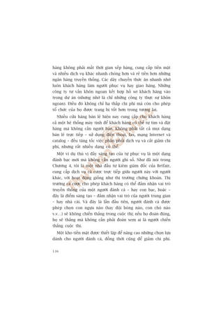 haâng khöng phaãi mêët thúâi gian xïëp haâng, cung cêëp tiïìn mùåt
vaâ nhiïìu dõch vuå khaác nhanh choáng hún vaâ reã tiïìn hún nhûäng
ngên haâng truyïìn thöëng. Caác dêy chuyïìn thûác ùn nhanh nhúâ
luön khaách haâng laâm ngûúâi phuåc vuå hay giao haâng. Nhûäng
cöng ty tû vêën khön ngoan kïët húåp höì sú khaách haâng vaâo
trong dûå aán (nhûng nhúá laâ chó nhûäng cöng ty thûåc sûå khön
ngoan). Àiïìu àoá khöng chó haå thêëp chi phñ maâ coân cho pheáp
töí chûác cuãa hoå àûúåc trang bõ töët hún trong tûúng lai.
  Nhiïìu cûãa haâng baán leã hiïån nay cung cêëp cho khaách haâng
caã möåt hïå thöëng maáy tñnh àïí khaách haâng coá thïí tûå tòm vaâ àùåt
haâng maâ khöng cêìn ngûúâi baán. Khöng phaãi têët caã moåi daång
baán leã trûåc tiïëp – sûã duång àiïån thoaåi, fax, maång Internet vaâ
catalog – àïìu tùng töëc viïåc phên phöëi dõch vuå vaâ cùæt giaãm chi
phñ, nhûng rêët nhiïìu daång coá thïí.
  Möåt vñ duå thuá võ àêìy saáng taåo cuãa tûå phuåc vuå laâ möåt daång
àaánh baåc múái maâ khöng cêìn ngûúâi ghi söë. Nhû àaä noái trong
Chûúng 4, töi laâ möåt nhaâ àêìu tû kiïm giaám àöëc cuãa Betfair,
cung cêëp dõch vuå caá cûúåc trûåc tiïëp giûäa ngûúâi naây vúái ngûúâi
khaác, vúái hoaåt àöång giöëng nhû thõ trûúâng chûáng khoaán. Thõ
trûúâng caá cûúåc cho pheáp khaách haâng coá thïí àaãm nhêån vai troâ
truyïìn thöëng cuãa möåt ngûúâi àaánh caá – hay con baåc, hoùåc –
àêy laâ àiïím saáng taåo – àaãm nhêån vai troâ cuãa ngûúâi trung gian
– hay nhaâ caái. Vaâ àêy laâ lêìn àêìu tiïn, ngûúâi àaánh caá àûúåc
pheáp choån con ngûåa naâo (hay àöåi boáng naâo, con choá naâo
v.v…) seä khöng chiïën thùæng trong cuöåc thi; nïëu hoå àoaán àuáng,
hoå seä thùæng maâ khöng cêìn phaãi àoaán xem ai laâ ngûúâi chiïën
thùæng cuöåc thi.
  Möåt kho tiïìn mùåt àûúåc thiïët lêåp àïí nêng cao nhûäng choån lûåa
daânh cho ngûúâi àaánh caá, àöìng thúâi cuäng àïí giaãm chi phñ.


136
 