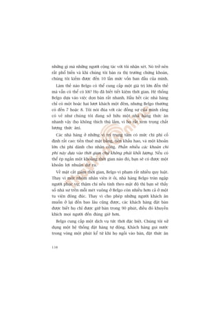 nhûäng gò maâ nhûäng ngûúâi cöång taác vúái töi nhêån xeát. Noá trúã nïn
rêët phöí biïën vaâ khi chuáng töi baán ra thõ trûúâng chûáng khoaán,
chuáng töi kiïëm àûúåc àïën 10 lêìn mûác vöën ban àêìu cuãa mònh.
  Laâm thïë naâo Belgo coá thïí cung cêëp möåt giaá trõ lúán àïën thïë
maâ vêîn coá thïí coá lúâi? Hoå àaä biïët tiïët kiïåm thúâi gian. Hïå thöëng
Belgo dûåa vaâo viïåc doån baân rêët nhanh. Hêìu hïët caác nhaâ haâng
chó coá möåt hoùåc hai lûúåt khaách möåt àïm, nhûng Belgo thûúâng
coá àïën 7 hoùåc 8. Töi noái àuâa vúái caác àöìng sûå cuãa mònh rùçng
coá veã nhû chuáng töi àang súã hûäu möåt nhaâ haâng thûác ùn
nhanh vêåy (hoå khöng thñch thuá lùæm, vò hoå rêët xem troång chêët
lûúång thûác ùn).
  Caác nhaâ haâng úã nhûäng võ trñ trung têm coá mûác chi phñ cöë
àõnh rêët cao: tiïìn thuï mùåt bùçng, tiïìn khêëu hao, vaâ möåt khoaãn
lúán chi phñ daânh cho nhên cöng. Phêìn nhiïìu caác khoaãn chi
phñ naây dûåa vaâo thúâi gian chûá khöng phaãi khöëi lûúång. Nïëu coá
thïí eáp ngùæn möåt khoaãng thúâi gian naâo àoá, baån seä coá àûúåc möåt
khoaãn lúåi nhuêån dû ra.
  Vïì mùåt cùæt giaãm thúâi gian, Belgo vi phaåm rêët nhiïìu quy luêåt.
Thay vò möåt nhoám nhên viïn ñt oãi, nhaâ haâng Belgo traân ngêåp
ngûúâi phuåc vuå; thêåm chñ nïëu tñnh theo mêåt àöå thò baån seä thêëy
söë nhaâ sû trïn möîi meát vuöng úã Belgo coân nhiïìu hún caã úã möåt
tu viïån àöng àuác. Thay vò cho pheáp nhûäng ngûúâi khaách ùn
muöën úã laåi àïën bao lêu cuäng àûúåc, caác khaách haâng àùåt baân
àûúåc biïët hoå chó àûúåc giûä baân trong 90 phuát, àiïìu àoá khuyïën
khñch moåi ngûúâi àïën àuáng giúâ hún.
  Belgo cung cêëp möåt dõch vuå tûác thúâi àùåc biïåt. Chuáng töi sûã
duång möåt hïå thöëng àùåt haâng tûå àöång. Khaách haâng goåi nûúác
trong voâng möåt phuát kïí tûâ khi hoå ngöìi vaâo baân, àùåt thûác ùn


138
 
