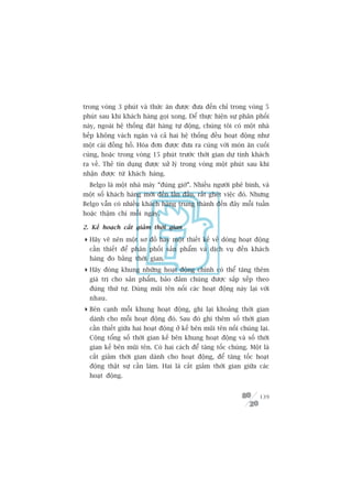 trong voâng 3 phuát vaâ thûác ùn àûúåc àûa àïën chó trong voâng 5
phuát sau khi khaách haâng goåi xong. Àïí thûåc hiïån sûå phên phöëi
naây, ngoaâi hïå thöëng àùåt haâng tûå àöång, chuáng töi coá möåt nhaâ
bïëp khöng vaách ngùn vaâ caã hai hïå thöëng àïìu hoaåt àöång nhû
möåt caái àöìng höì. Hoáa àún àûúåc àûa ra cuâng vúái moán ùn cuöëi
cuâng, hoùåc trong voâng 15 phuát trûúác thúâi gian dûå tñnh khaách
ra vïì. Theã tñn duång àûúåc xûã lyá trong voâng möåt phuát sau khi
nhêån àûúåc tûâ khaách haâng.
  Belgo laâ möåt nhaâ maáy “àuáng giúâ”. Nhiïìu ngûúâi phï bònh, vaâ
möåt söë khaách haâng múái àïën lêìn àêìu, rêët gheát viïåc àoá. Nhûng
Belgo vêîn coá nhiïìu khaách haâng trung thaânh àïën àêy möîi tuêìn
hoùåc thêåm chñ möîi ngaây.

2. Kïë hoaåch cùæt giaãm thúâi gian

 Haäy veä nïn möåt sú àöì hay möåt thiïët kïë vïì doâng hoaåt àöång
  cêìn thiïët àïí phên phöëi saãn phêím vaâ dõch vuå àïën khaách
  haâng ào bùçng thúâi gian.
 Haäy àoáng khung nhûäng hoaåt àöång chñnh coá thïí tùng thïm
  giaá trõ cho saãn phêím, baão àaãm chuáng àûúåc sùæp xïëp theo
  àuáng thûá tûå. Duâng muäi tïn nöëi caác hoaåt àöång naây laåi vúái
  nhau.
 Bïn caånh möîi khung hoaåt àöång, ghi laåi khoaãng thúâi gian
  daânh cho möîi hoaåt àöång àoá. Sau àoá ghi thïm söë thúâi gian
  cêìn thiïët giûäa hai hoaåt àöång úã kïë bïn muäi tïn nöëi chuáng laåi.
  Cöång töíng söë thúâi gian kïë bïn khung hoaåt àöång vaâ söë thúâi
  gian kïë bïn muäi tïn. Coá hai caách àïí tùng töëc chuáng. Möåt laâ
  cùæt giaãm thúâi gian daânh cho hoaåt àöång, àïí tùng töëc hoaåt
  àöång thêåt sûå cêìn laâm. Hai laâ cùæt giaãm thúâi gian giûäa caác
  hoaåt àöång.


                                                                     139
 