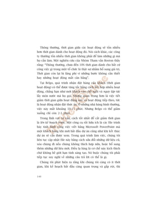 Thöng thûúâng, thúâi gian giûäa caác hoaåt àöång seä töën nhiïìu
hún thúâi gian daânh cho hoaåt àöång àoá. Noái caách khaác, caác cöng
ty thûúâng töën nhiïìu thúâi gian khöng phaãi àïí laâm nhûäng gò maâ
hoå cêìn laâm. Möåt nghiïn cûáu cuãa Nhoám Tham vêën Boston thêëy
rùçng: “Thöng thûúâng, chûa àïën 10% thúâi gian daânh cho bêët cûá
cöng viïåc gò trong möåt töí chûác laâ thêåt sûå nhùçm böí sung giaá trõ.
Thúâi gian coân laåi bõ laäng phñ vò nhûäng bûúác khöng cêìn thiïët
hay nhûäng hoaåt àöång mêët cên bùçng”.
  Taåi Belgo, quaá trònh nhêån àùåt haâng cuãa khaách (thúâi gian
hoaåt àöång) coá thïí àûúåc tùng töëc bùçng caách kïët húåp nhiïìu hoaåt
àöång, chùèng haån nhû múâi khaách vaâo chöî ngöìi vaâ ngay lêåp tûác
lêëy moán nûúác maâ hoå goåi. Nhûng quan troång hún laâ viïåc tiïët
giaãm thúâi gian giûäa hoaåt àöång naây vaâ hoaåt àöång tiïëp theo, tûác
laâ hoaåt àöång nhêån àùåt thûác ùn. ÚÃ nhûäng nhaâ haâng bònh thûúâng,
viïåc naây mêët khoaãng 10-15 phuát. Nhûng Belgo coá thïí giaãm
xuöëng chó coân 2-3 phuát.
  Trong lônh vûåc tû vêën, caách töët nhêët àïí cùæt giaãm thúâi gian
laâ lïn kïë hoaåch trûúác. Möåt cöng cuå rêët hûäu ñch laâ caác file trònh
baây tònh hònh cöng viïåc viïët bùçng Microsoft PowerPoint maâ
möåt khaách haâng khi múái bùæt àêìu dûå aán cuäng nhû khi kïët thuác
dûå aán seä cêìn àûúåc xem. Trong quaá trònh laâm viïåc, chuáng töi
liïn tuåc cêåp nhêåt file naây bùçng caách sûãa àöíi nhûäng dûä liïåu cuä,
xoáa chuáng ài nïëu chuáng khöng thñch húåp nûäa, hoùåc böí sung
thïm nhûäng dûä liïåu múái. Àiïìu laå luâng laâ cú chïë naây kñch thñch
chûá khöng hïì giúái haån tñnh saáng taåo. Noá buöåc chuáng töi phaãi
tiïëp tuåc suy nghô vïì nhûäng cêu traã lúâi coá thïí laâ gò.
  Chuáng töi phaát hiïån ra rùçng khi chuáng töi caâng coá ñt thúâi
gian, khi kïë hoaåch bùæt àêìu caâng quan troång vaâ gêëp ruát, thò


140
 
