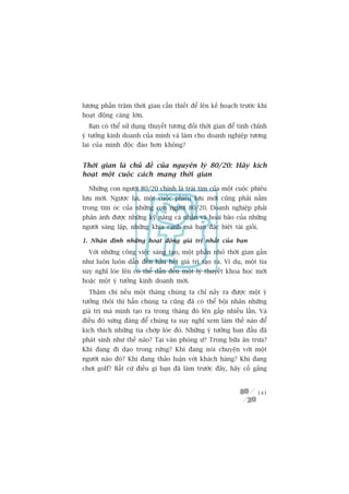 lûúång phêìn trùm thúâi gian cêìn thiïët àïí lïn kïë hoaåch trûúác khi
hoaåt àöång caâng lúán.
  Baån coá thïí sûã duång thuyïët tûúng àöëi thúâi gian àïí tinh chónh
yá tûúãng kinh doanh cuãa mònh vaâ laâm cho doanh nghiïåp tûúng
lai cuãa mònh àöåc àaáo hún khöng?


Thúâi gian laâ chuã àïì cuãa nguyïn lyá 80/20: Haäy kñch
hoaåt möåt cuöåc caách maång thúâi gian

  Nhûäng con ngûúâi 80/20 chñnh laâ traái tim cuãa möåt cuöåc phiïu
lûu múái. Ngûúåc laåi, möåt cuöåc phiïu lûu múái cuäng phaãi nùçm
trong tim oác cuãa nhûäng con ngûúâi 80/20. Doanh nghiïåp phaãi
phaãn aánh àûúåc nhûäng kyä nùng caá nhên vaâ hoaâi baäo cuãa nhûäng
ngûúâi saáng lêåp, nhûäng khña caånh maâ baån àùåc biïåt taâi gioãi.

1. Nhêån àõnh nhûäng hoaåt àöång giaá trõ nhêët cuãa baån
  Vúái nhûäng cöng viïåc saáng taåo, möåt phêìn nhoã thúâi gian gêìn
nhû luön luön dêîn àïën hêìu hïët giaá trõ taåo ra. Vñ duå, möåt tia
suy nghô loáe lïn coá thïí dêîn àïën möåt lyá thuyïët khoa hoåc múái
hoùåc möåt yá tûúãng kinh doanh múái.
  Thêåm chñ nïëu möåt thaáng chuáng ta chó naãy ra àûúåc möåt yá
tûúãng thöi thò hùèn chuáng ta cuäng àaä coá thïí böåi nhên nhûäng
giaá trõ maâ mònh taåo ra trong thaáng àoá lïn gêëp nhiïìu lêìn. Vaâ
àiïìu àoá xûáng àaáng àïí chuáng ta suy nghô xem laâm thïë naâo àïí
kñch thñch nhûäng tia chúáp loáe àoá. Nhûäng yá tûúãng ban àêìu àaä
phaát sinh nhû thïë naâo? Taåi vùn phoâng û? Trong bûäa ùn trûa?
Khi àang ài daåo trong rûâng? Khi àang noái chuyïån vúái möåt
ngûúâi naâo àoá? Khi àang thaão luêån vúái khaách haâng? Khi àang
chúi golf? Bêët cûá àiïìu gò baån àaä laâm trûúác àêy, haäy cöë gùæng


                                                                   141
 