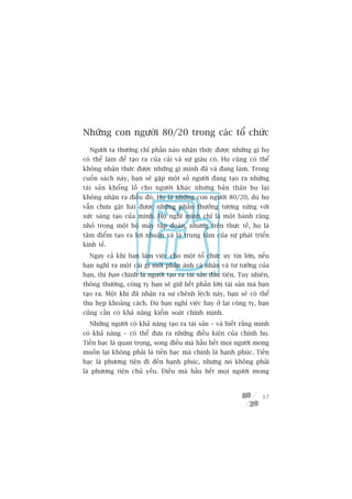 Nhûäng con ngûúâi 80/20 trong caác töí chûác
  Ngûúâi ta thûúâng chó phêìn naâo nhêån thûác àûúåc nhûäng gò hoå
coá thïí laâm àïí taåo ra cuãa caãi vaâ sûå giaâu coá. Hoå cuäng coá thïí
khöng nhêån thûác àûúåc nhûäng gò mònh àaä vaâ àang laâm. Trong
cuöën saách naây, baån seä gùåp möåt söë ngûúâi àang taåo ra nhûäng
taâi saãn khöíng löì cho ngûúâi khaác nhûng baãn thên hoå laåi
khöng nhêån ra àiïìu àoá. Hoå laâ nhûäng con ngûúâi 80/20, duâ hoå
vêîn chûa gùåt haái àûúåc nhûäng phêìn thûúãng tûúng xûáng vúái
sûác saáng taåo cuãa mònh. Hoå nghô mònh chó laâ möåt baánh rùng
nhoã trong möåt böå maáy têåp àoaân, nhûng trïn thûåc tïë, hoå laâ
têm àiïím taåo ra lúåi nhuêån vaâ laâ trung têm cuãa sûå phaát triïín
kinh tïë.
  Ngay caã khi baån laâm viïåc cho möåt töí chûác uy tñn lúán, nïëu
baån nghô ra möåt caái gò múái phaãn aánh caá nhên vaâ tû tûúãng cuãa
baån, thò baån chñnh laâ ngûúâi taåo ra taâi saãn àêìu tiïn. Tuy nhiïn,
thöng thûúâng, cöng ty baån seä giûä hïët phêìn lúán taâi saãn maâ baån
taåo ra. Möåt khi àaä nhêån ra sûå chïnh lïåch naây, baån seä coá thïí
thu heåp khoaãng caách. Duâ baån nghó viïåc hay úã laåi cöng ty, baån
cuäng cêìn coá khaã nùng kiïím soaát chñnh mònh.
  Nhûäng ngûúâi coá khaã nùng taåo ra taâi saãn – vaâ biïët rùçng mònh
coá khaã nùng – coá thïí àûa ra nhûäng àiïìu kiïån cuãa chñnh hoå.
Tiïìn baåc laâ quan troång, song àiïìu maâ hêìu hïët moåi ngûúâi mong
muöën laåi khöng phaãi laâ tiïìn baåc maâ chñnh laâ haånh phuác. Tiïìn
baåc laâ phûúng tiïån ài àïën haånh phuác, nhûng noá khöng phaãi
laâ phûúng tiïån chuã yïëu. Àiïìu maâ hêìu hïët moåi ngûúâi mong



                                                                      17
 