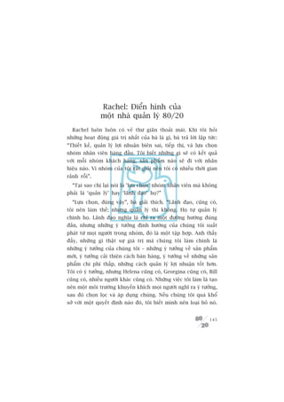 Rachel: Àiïín hònh cuãa
                möåt nhaâ quaãn lyá 80/20
  Rachel luön luön coá veã thû giaän thoaãi maái. Khi töi hoãi
nhûäng hoaåt àöång giaá trõ nhêët cuãa baâ laâ gò, baâ traã lúâi lêåp tûác:
“Thiïët kïë, quaãn lyá lúåi nhuêån biïn sai, tiïëp thõ, vaâ lûåa choån
nhoám nhên viïn haâng àêìu. Töi biïët nhûäng gò seä coá kïët quaã
vúái möîi nhoám khaách haâng, saãn phêím naâo seä ài vúái nhaän
hiïåu naâo. Vò nhoám cuãa töi rêët gioãi nïn töi coá nhiïìu thúâi gian
raãnh röîi”.
  “Taåi sao chõ laåi noái laâ ‘lûåa choån’ nhoám nhên viïn maâ khöng
phaãi laâ ‘quaãn lyá’ hay ‘laänh àaåo’ hoå?”
  “Lûåa choån, àuáng vêåy”, baâ giaãi thñch. “Laänh àaåo, cuäng coá,
töi nïn laâm thïë; nhûng quaãn lyá thò khöng. Hoå tûå quaãn lyá
chñnh hoå. Laänh àaåo nghôa laâ chó ra möåt àûúâng hûúáng àuáng
àùæn, nhûng nhûäng yá tûúãng àõnh hûúáng cuãa chuáng töi xuêët
phaát tûâ moåi ngûúâi trong nhoám, àoá laâ möåt têåp húåp. Anh thêëy
àêëy, nhûäng gò thêåt sûå giaá trõ maâ chuáng töi laâm chñnh laâ
nhûäng yá tûúãng cuãa chuáng töi – nhûäng yá tûúãng vïì saãn phêím
múái, yá tûúãng caãi thiïån caách baán haâng, yá tûúãng vïì nhûäng saãn
phêím chi phñ thêëp, nhûäng caách quaãn lyá lúåi nhuêån töët hún.
Töi coá yá tûúãng, nhûng Helena cuäng coá, Georgina cuäng coá, Bill
cuäng coá, nhiïìu ngûúâi khaác cuäng coá. Nhûäng viïåc töi laâm laâ taåo
nïn möåt möi trûúâng khuyïën khñch moåi ngûúâi nghô ra yá tûúãng,
sau àoá choån loåc vaâ aáp duång chuáng. Nïëu chuáng töi quaá khöí
súã vúái möåt quyïët àõnh naâo àoá, töi biïët mònh nïn loaåi boã noá.


                                                                       145
 
