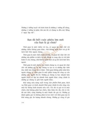 Nhûäng yá tûúãng tuyïåt vúâi luön luön laâ nhûäng yá tûúãng dïî daâng,
nhûäng yá tûúãng tûå phaát, khi maâ têët caã chuáng ta àïìu noái ‘àöìng
yá’ ngay lêåp tûác”.



          Baån àaä biïët cuöåc phiïu lûu múái
                cuãa baån laâ gò chûa?
  Thúâi gian laâ möåt chiïìu vuä truå, coá quan hïå chùåt cheä vúái
nhûäng chiïìu khöng gian khaác, chûá khöng phaãi möåt caái gò àoá
taách biïåt bïn ngoaâi chuáng.
  Thúâi gian laâ möåt chiïìu kinh doanh, coá quan hïå chùåt cheä vúái
nhûäng saãn phêím vaâ dõch vuå maâ chuáng ta cung cêëp vaâ vúái tñnh
kinh tïë cuãa chuáng, chûá khöng phaãi möåt caái gò àoá taách biïåt bïn
ngoaâi.
  Thúâi gian laâ möåt chiïìu cuãa chñnh chuáng ta, coá quan hïå chùåt
cheä vúái nhûäng giaá trõ maâ chuáng ta taåo ra vaâ nhûäng àùåc tñnh
duy nhêët maâ chuáng ta coá àûúåc. Thúâi gian khöng phaãi nùçm bïn
ngoaâi chuáng ta. Thúâi gian laâ möåt phêìn trong böå cöng cuå cuãa
nhûäng con ngûúâi 80/20. Nhûäng gò chuáng ta hoåc nhanh hún
ngûúâi khaác vaâ lùåp laåi nhanh hún ngûúâi khaác cuäng chñnh laâ
nhûäng gò chuáng ta gioãi hún ngûúâi khaác.
  Khaã nùng siïu nùng suêët trong Saãn phêím-Thúâi gian, Dõch
vuå-Thúâi gian vaâ Kinh doanh-Thúâi gian chñnh laâ nïìn taãng cuãa
möåt hïå thöëng kinh doanh siïu viïåt. Töëc àöå vaâ giaá trõ laâ möåt
chiïìu chûá khöng phaãi hai chiïìu. Baãn thên töëc àöå, chó coá töëc
àöå maâ thöi, cuäng thûúâng laâ möåt thûúác ào giaá trõ. Nhûäng gò
àõnh nghôa giaá trõ khöng phaãi laâ keo kiïåt vúái thúâi gian maâ laâ
khaã nùng gêy êën tûúång nhanh choáng. Nhûäng gò cuãng cöë giaá


146
 