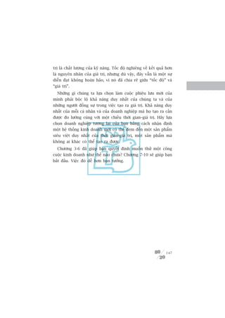 trõ laâ chêët lûúång cuãa kyä nùng. Töëc àöå nghiïng vïì kïët quaã hún
laâ nguyïn nhên cuãa giaá trõ, nhûng duâ vêåy, àêy vêîn laâ möåt sûå
diïîn àaåt khöng hoaân haão, vò noá àaä chia reä giûäa “töëc àöå” vaâ
“giaá trõ”.
  Nhûäng gò chuáng ta lûåa choån laâm cuöåc phiïu lûu múái cuãa
mònh phaãi böåc löå khaã nùng duy nhêët cuãa chuáng ta vaâ cuãa
nhûäng ngûúâi àöìng sûå trong viïåc taåo ra giaá trõ. Khaã nùng duy
nhêët cuãa möîi caá nhên vaâ cuãa doanh nghiïåp maâ hoå taåo ra cêìn
àûúåc ào lûúâng cuâng vúái möåt chiïìu thúâi gian–giaá trõ. Haäy lûåa
choån doanh nghiïåp tûúng lai cuãa baån bùçng caách nhêån àõnh
möåt hïå thöëng kinh doanh múái coá thïí àem àïën möåt saãn phêím
siïu viïåt duy nhêët cuãa thúâi gian-giaá trõ, möåt saãn phêím maâ
khöng ai khaác coá thïí taåo ra àûúåc.
  Chûúng 3-6 àaä giuáp baån quyïët àõnh muöën thûã möåt cöng
cuöåc kinh doanh nhû thïë naâo chûa? Chûúng 7-10 seä giuáp baån
bùæt àêìu. Viïåc àoá dïî hún baån tûúãng.




                                                                  147
 
