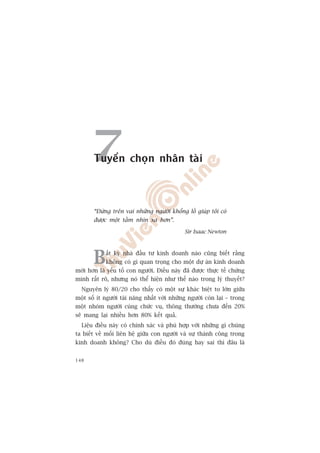 7Tuyïín choån nhên taâi



       “Àûáng trïn vai nhûäng ngûúâi khöíng löì giuáp töi coá
       àûúåc möåt têìm nhòn xa hún”.

                                             Sir Isaac Newton




       B    êët kyâ nhaâ àêìu tû kinh doanh naâo cuäng biïët rùçng
            khöng coá gò quan troång cho möåt dûå aán kinh doanh
múái hún laâ yïëu töë con ngûúâi. Àiïìu naây àaä àûúåc thûåc tïë chûáng
minh rêët roä, nhûng noá thïí hiïån nhû thïë naâo trong lyá thuyïët?
  Nguyïn lyá 80/20 cho thêëy coá möåt sûå khaác biïåt to lúán giûäa
möåt söë ñt ngûúâi taâi nùng nhêët vúái nhûäng ngûúâi coân laåi – trong
möåt nhoám ngûúâi cuâng chûác vuå, thöng thûúâng chûa àïën 20%
seä mang laåi nhiïìu hún 80% kïët quaã.
  Liïåu àiïìu naây coá chñnh xaác vaâ phuâ húåp vúái nhûäng gò chuáng
ta biïët vïì möëi liïn hïå giûäa con ngûúâi vaâ sûå thaânh cöng trong
kinh doanh khöng? Cho duâ àiïìu àoá àuáng hay sai thò àêu laâ


148
 